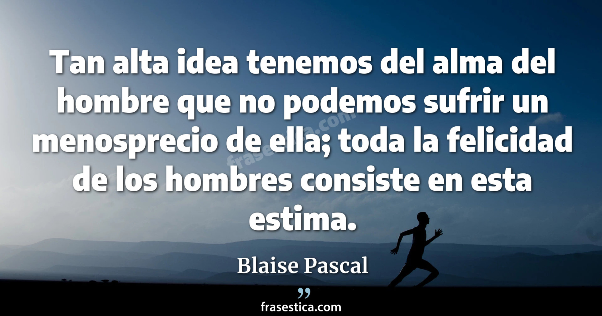 Tan alta idea tenemos del alma del hombre que no podemos sufrir un menosprecio de ella; toda la felicidad de los hombres consiste en esta estima. - Blaise Pascal