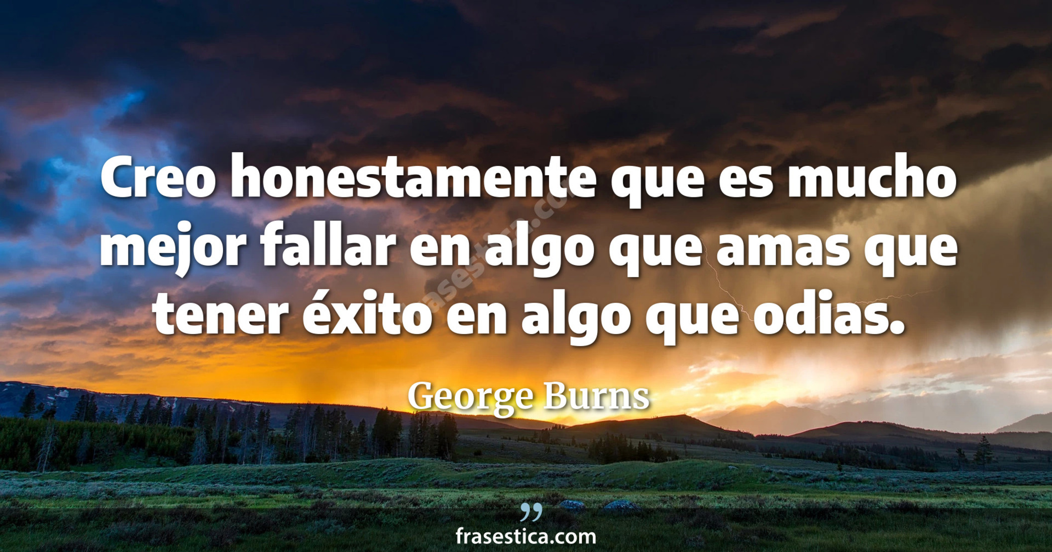 Creo honestamente que es mucho mejor fallar en algo que amas que tener éxito en algo que odias. - George Burns