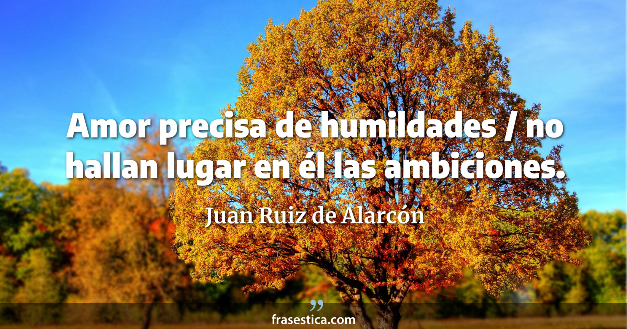 Amor precisa de humildades / no hallan lugar en él las ambiciones. - Juan Ruiz de Alarcón