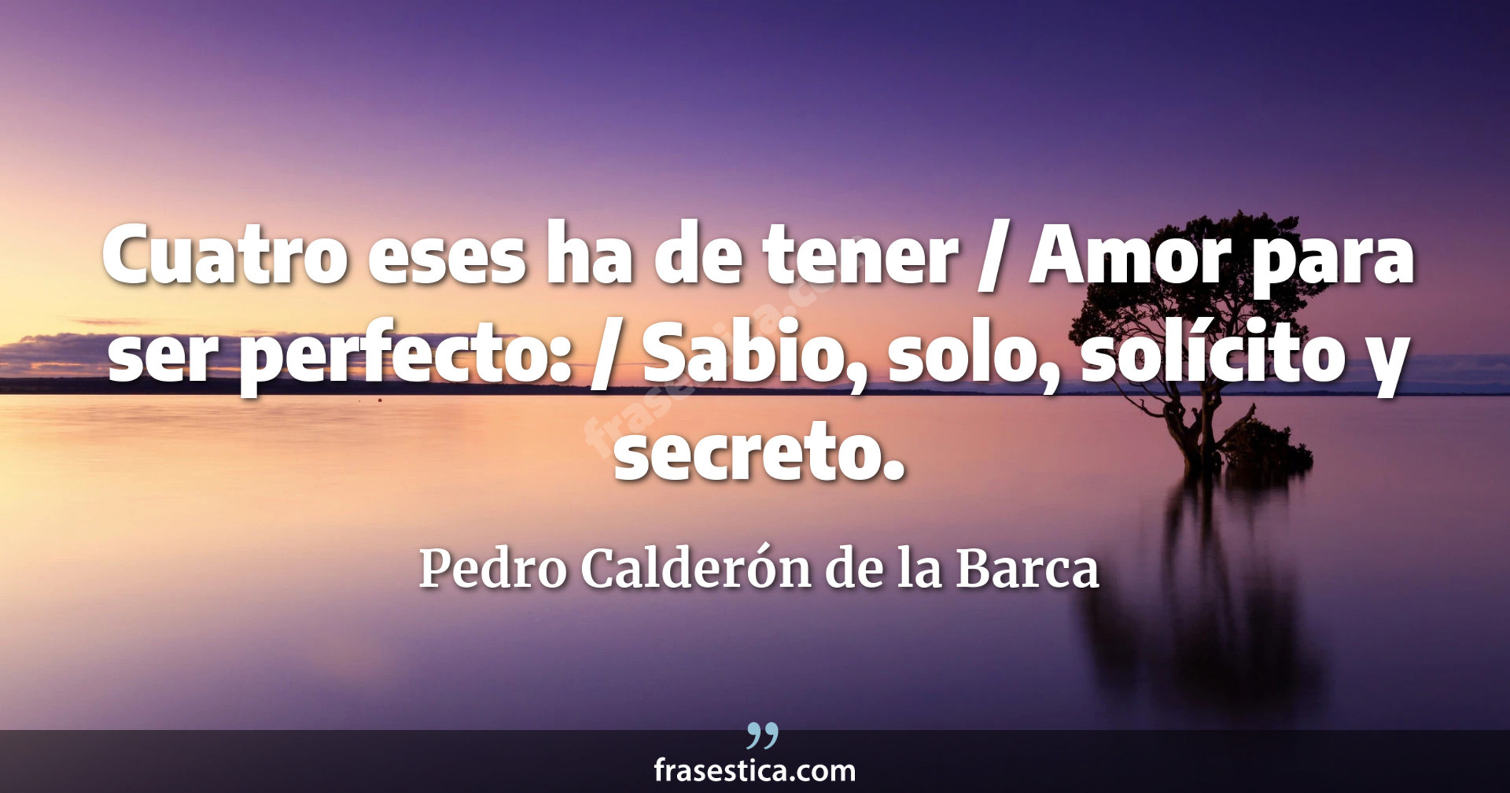 Cuatro eses ha de tener / Amor para ser perfecto: / Sabio, solo, solícito y secreto. - Pedro Calderón de la Barca