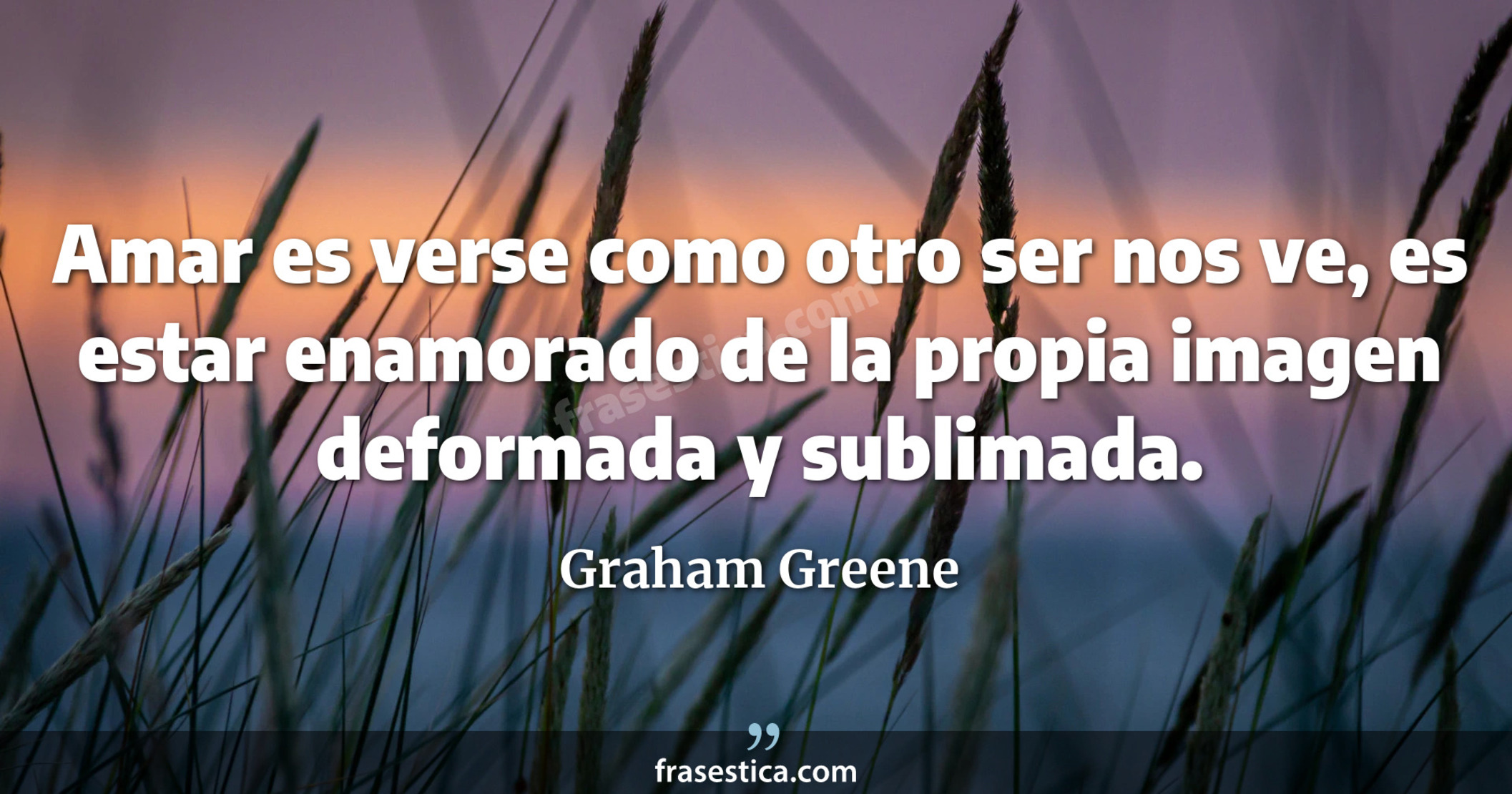 Amar es verse como otro ser nos ve, es estar enamorado de la propia imagen deformada y sublimada. - Graham Greene