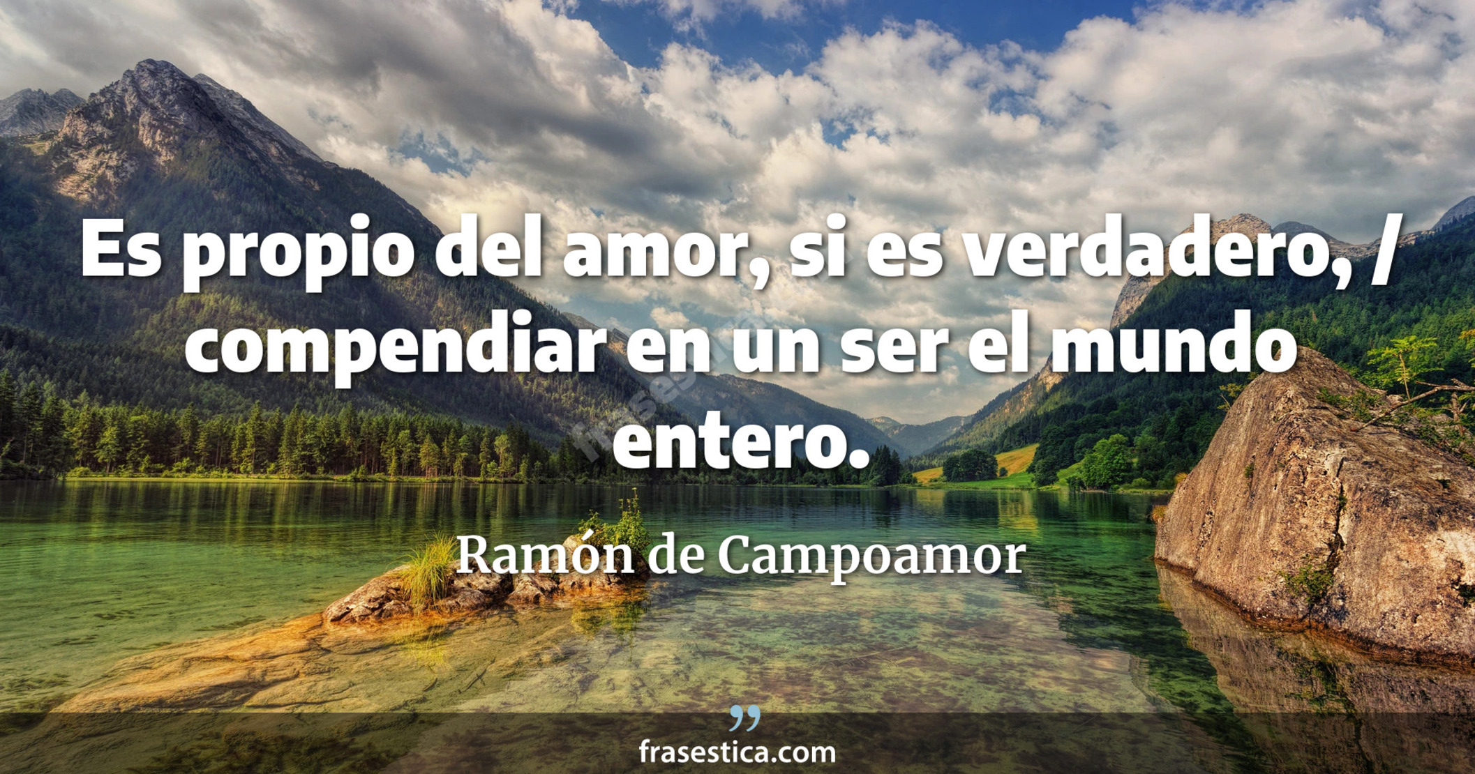 Es propio del amor, si es verdadero, / compendiar en un ser el mundo entero. - Ramón de Campoamor