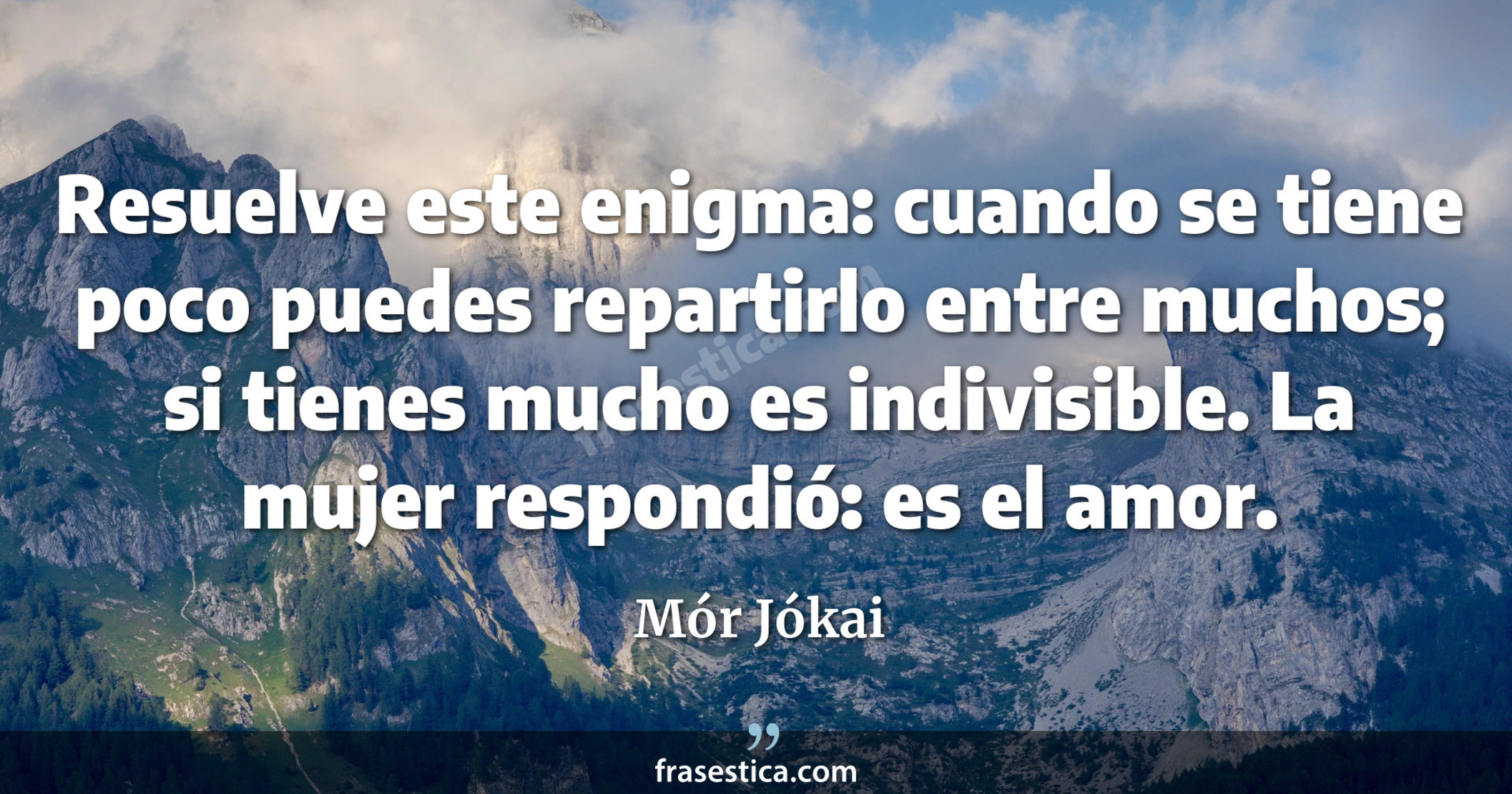 Resuelve este enigma: cuando se tiene poco puedes repartirlo entre muchos; si tienes mucho es indivisible. La mujer respondió: es el amor. - Mór Jókai