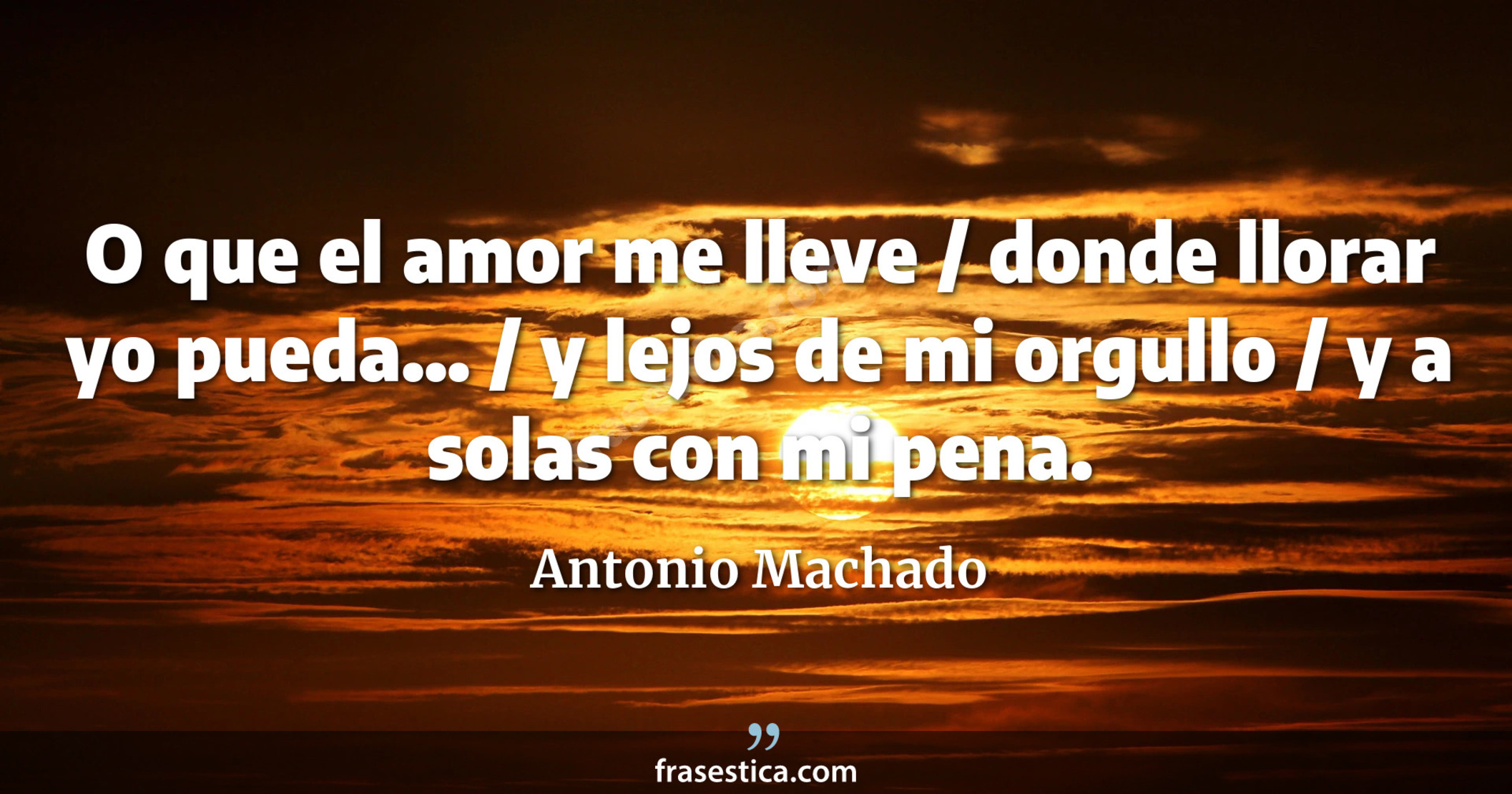 O que el amor me lleve / donde llorar yo pueda... / y lejos de mi orgullo / y a solas con mi pena. - Antonio Machado