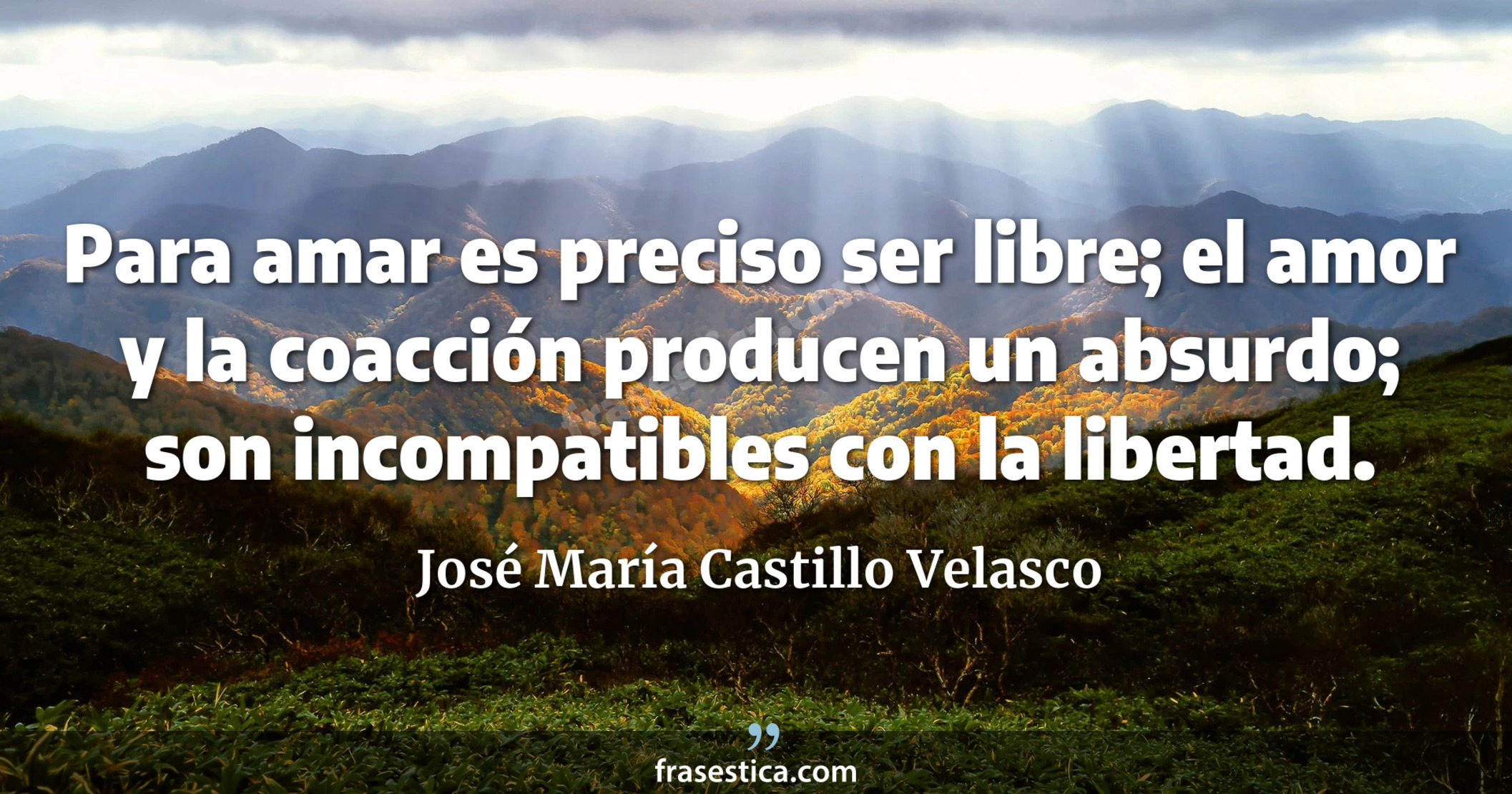 Para amar es preciso ser libre; el amor y la coacción producen un absurdo; son incompatibles con la libertad. - José María Castillo Velasco