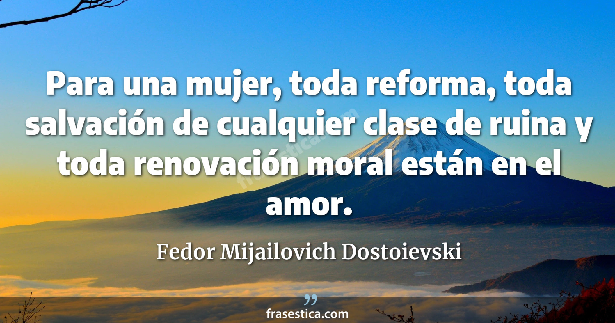 Para una mujer, toda reforma, toda salvación de cualquier clase de ruina y toda renovación moral están en el amor. - Fedor Mijailovich Dostoievski