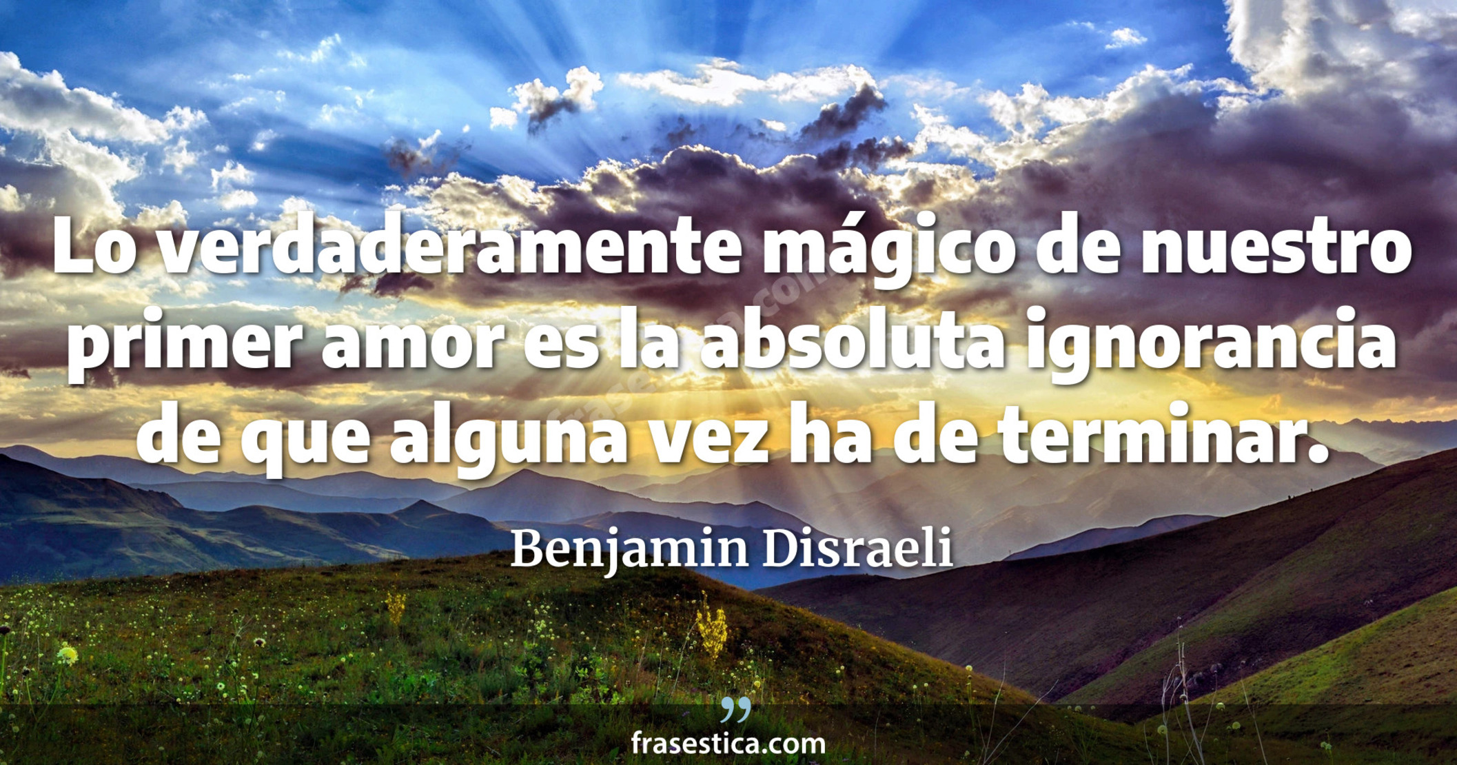 Lo verdaderamente mágico de nuestro primer amor es la absoluta ignorancia de que alguna vez ha de terminar. - Benjamin Disraeli