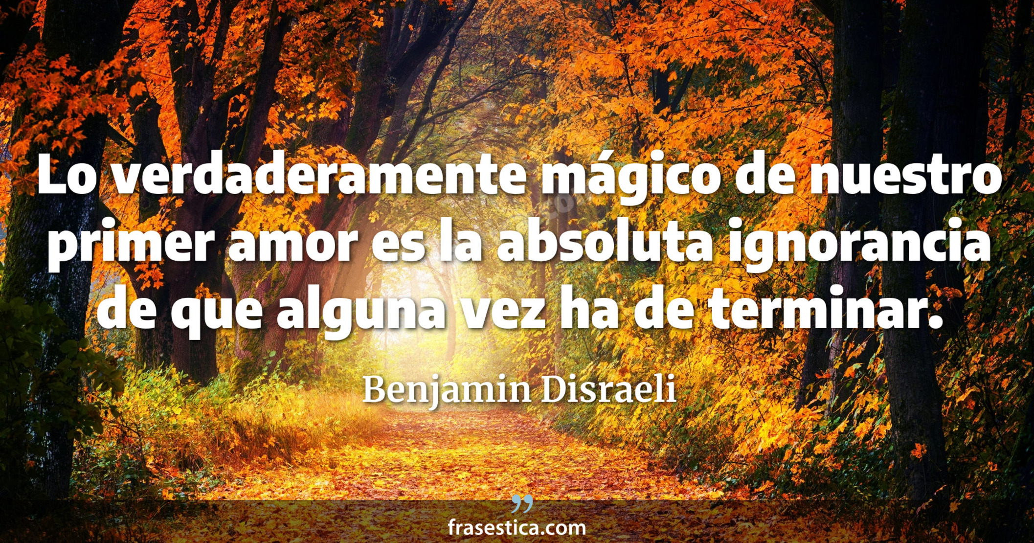 Lo verdaderamente mágico de nuestro primer amor es la absoluta ignorancia de que alguna vez ha de terminar. - Benjamin Disraeli