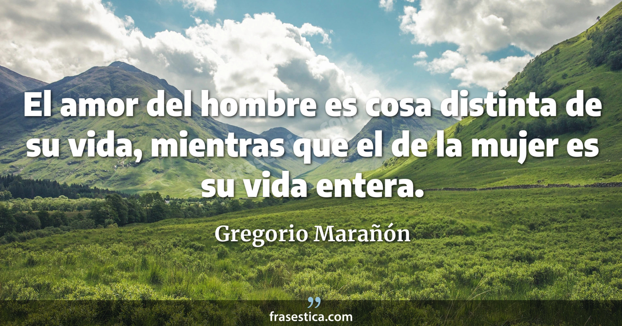 El amor del hombre es cosa distinta de su vida, mientras que el de la mujer es su vida entera. - Gregorio Marañón