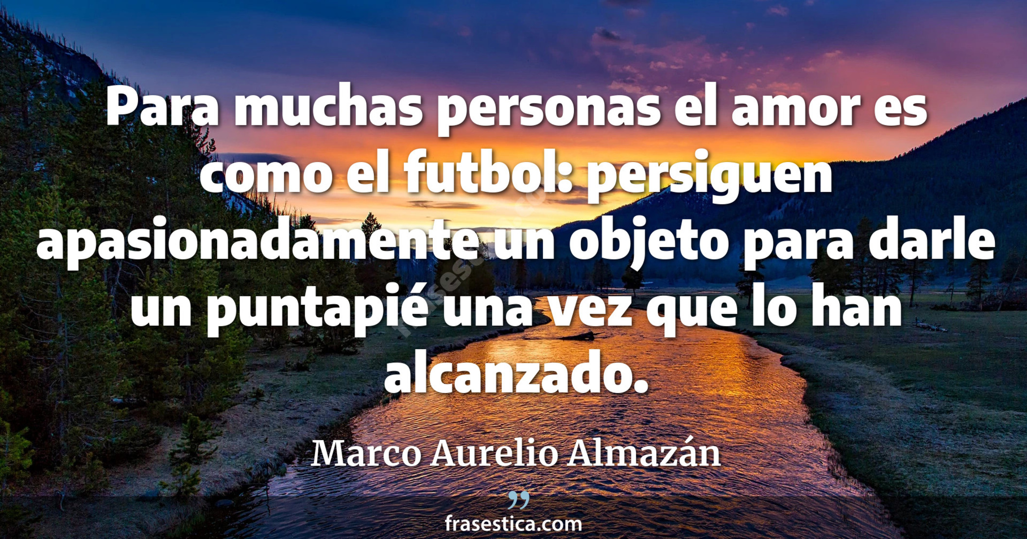Para muchas personas el amor es como el futbol: persiguen apasionadamente un objeto para darle un puntapié una vez que lo han alcanzado. - Marco Aurelio Almazán