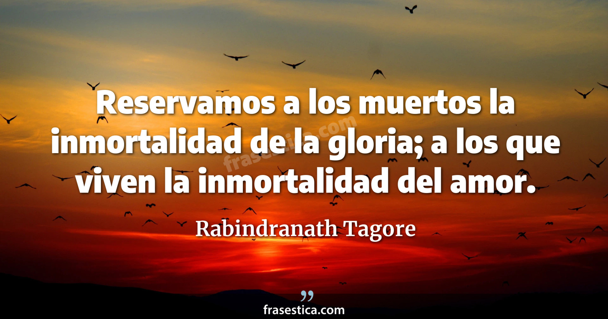 Reservamos a los muertos la inmortalidad de la gloria; a los que viven la inmortalidad del amor. - Rabindranath Tagore