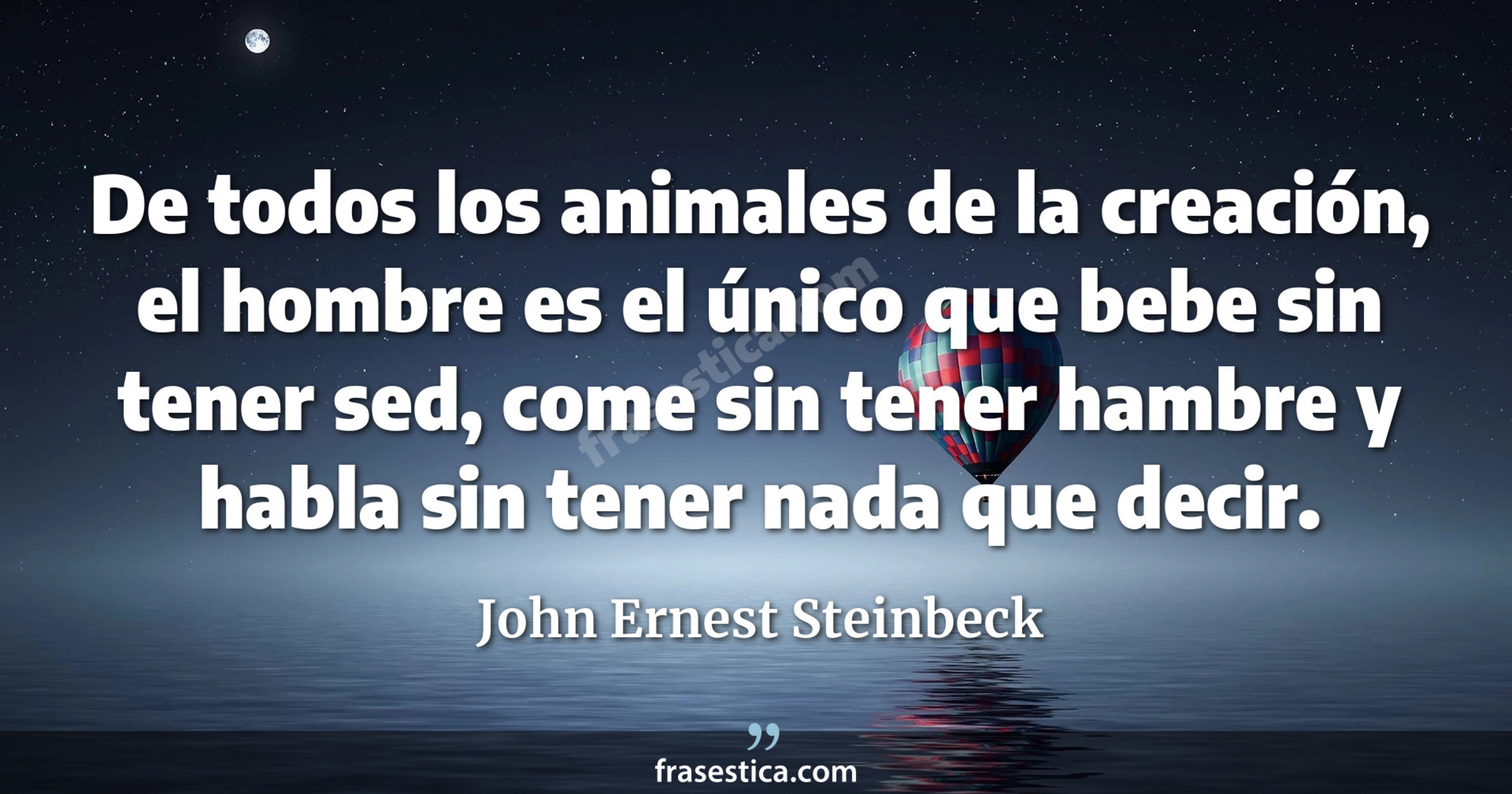 De todos los animales de la creación, el hombre es el único que bebe sin tener sed, come sin tener hambre y habla sin tener nada que decir. - John Ernest Steinbeck