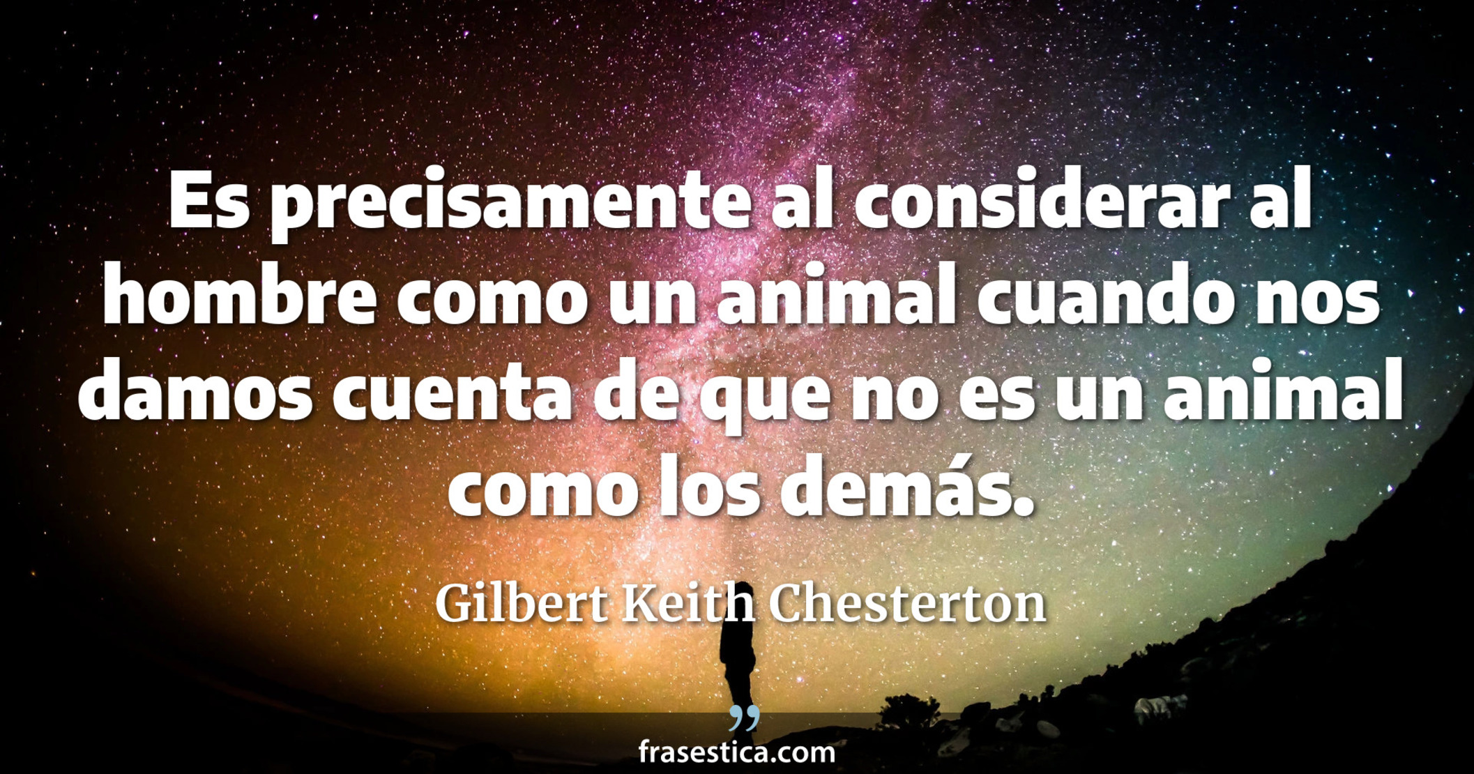Es precisamente al considerar al hombre como un animal cuando nos damos cuenta de que no es un animal como los demás. - Gilbert Keith Chesterton