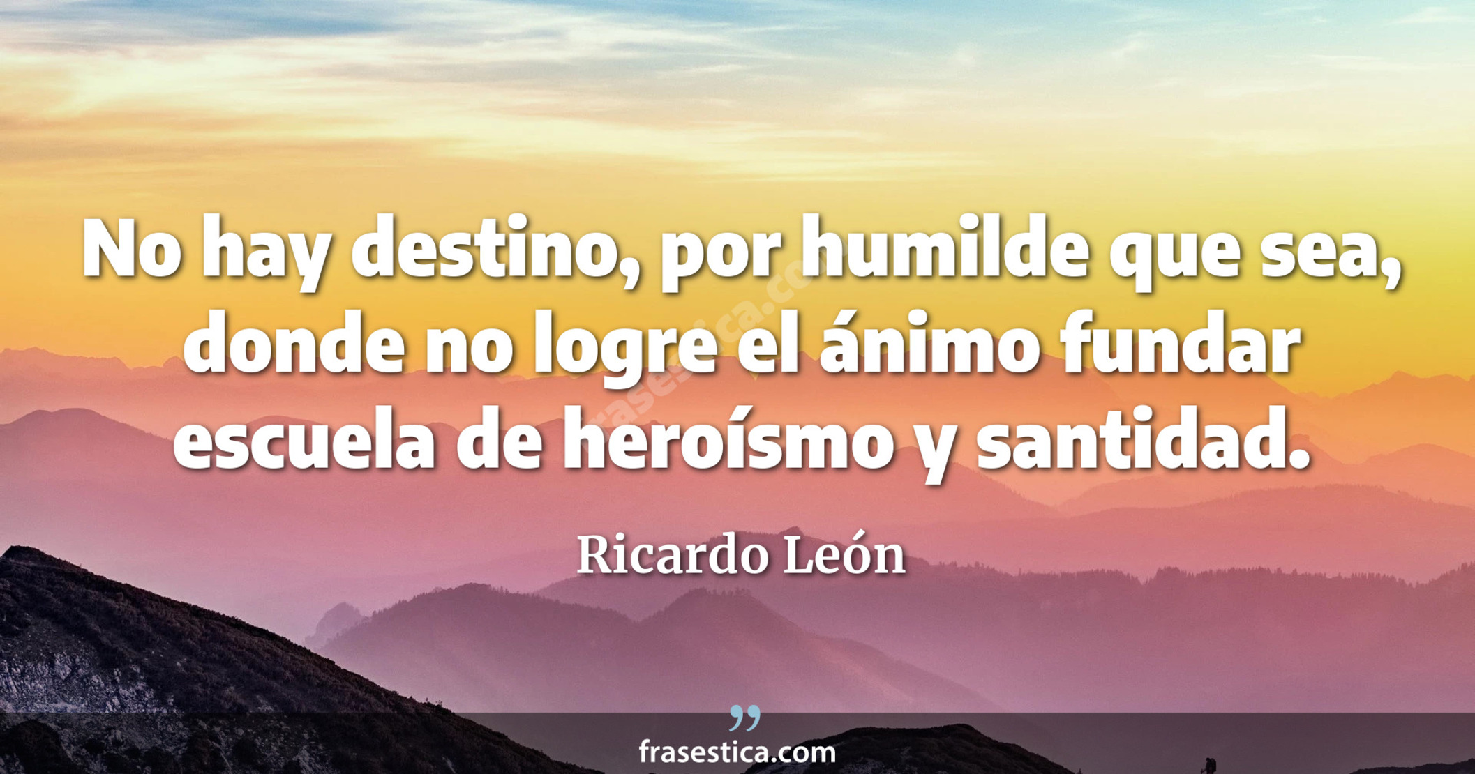 No hay destino, por humilde que sea, donde no logre el ánimo fundar escuela de heroísmo y santidad. - Ricardo León