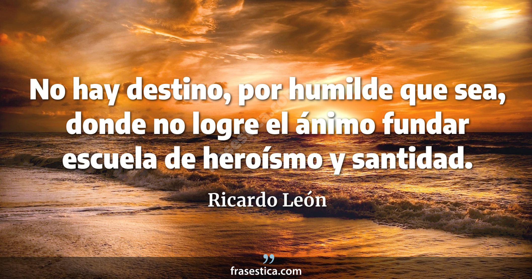 No hay destino, por humilde que sea, donde no logre el ánimo fundar escuela de heroísmo y santidad. - Ricardo León