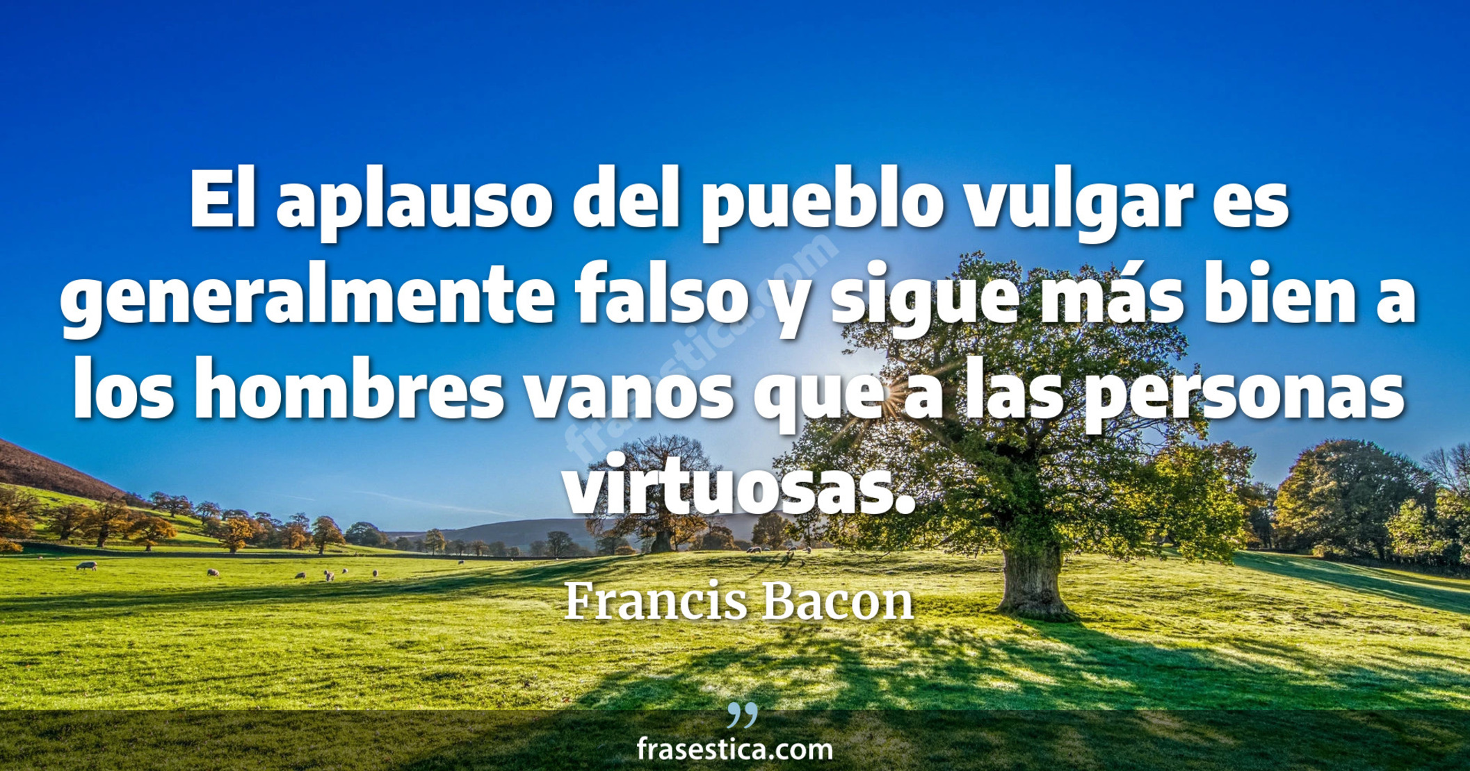 El aplauso del pueblo vulgar es generalmente falso y sigue más bien a los hombres vanos que a las personas virtuosas. - Francis Bacon