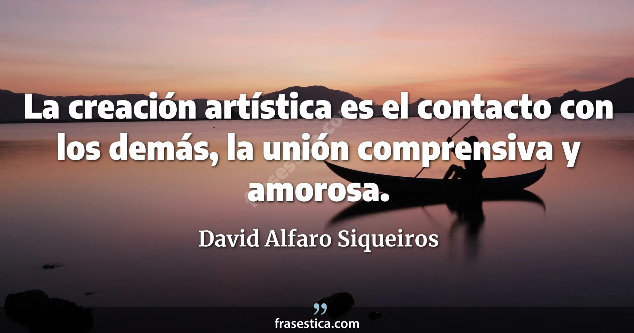 La creación artística es el contacto con los demás, la unión comprensiva y amorosa. - David Alfaro Siqueiros