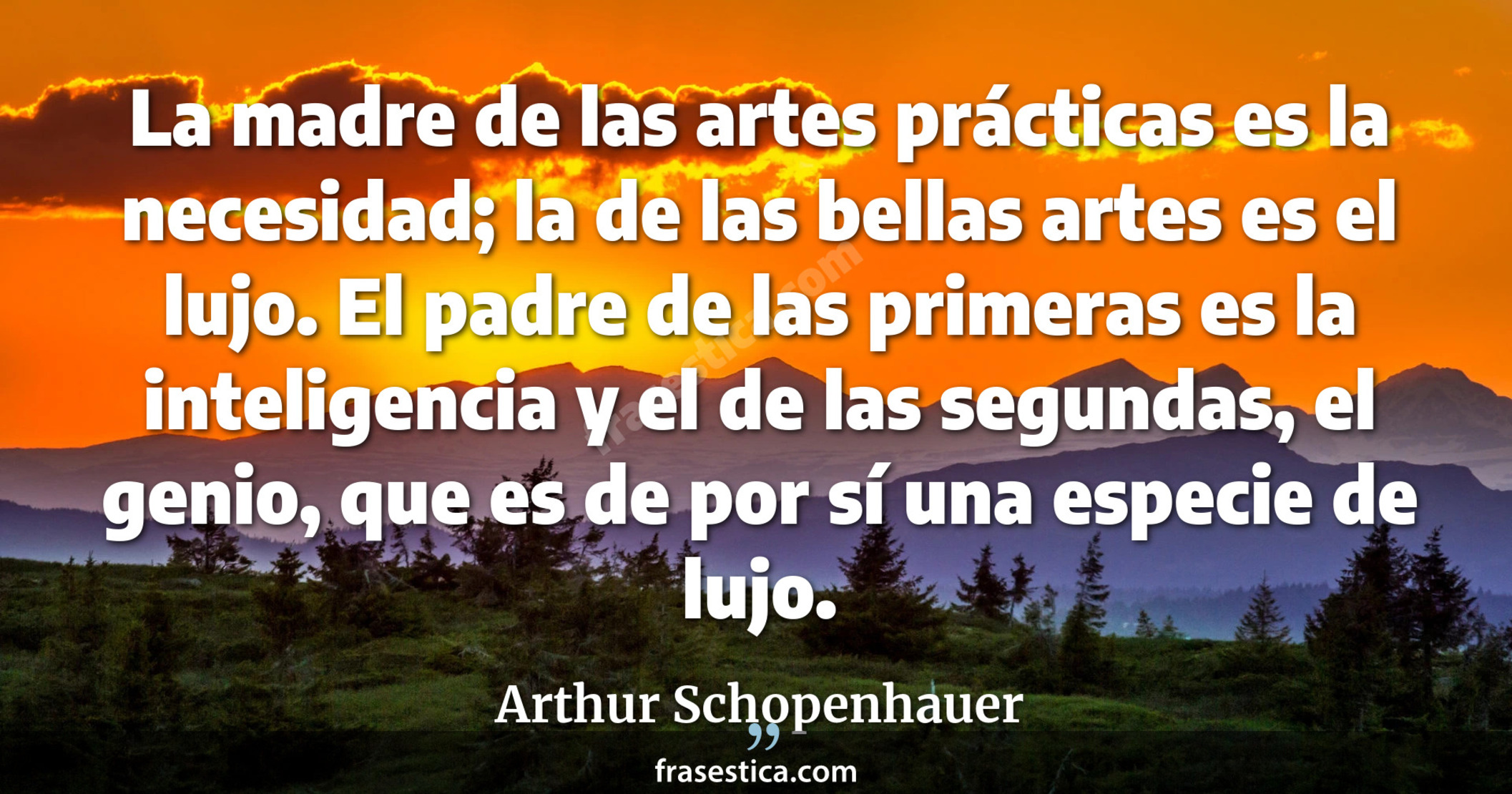 La madre de las artes prácticas es la necesidad; la de las bellas artes es el lujo. El padre de las primeras es la inteligencia y el de las segundas, el genio, que es de por sí una especie de lujo. - Arthur Schopenhauer