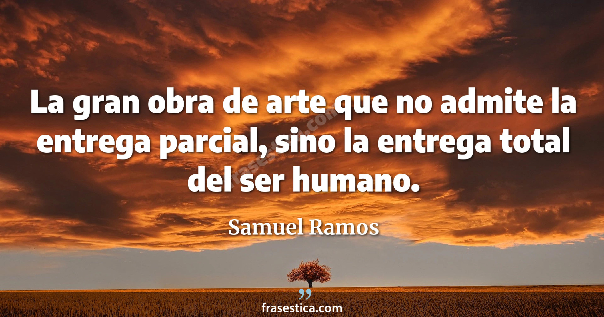 La gran obra de arte que no admite la entrega parcial, sino la entrega total del ser humano. - Samuel Ramos