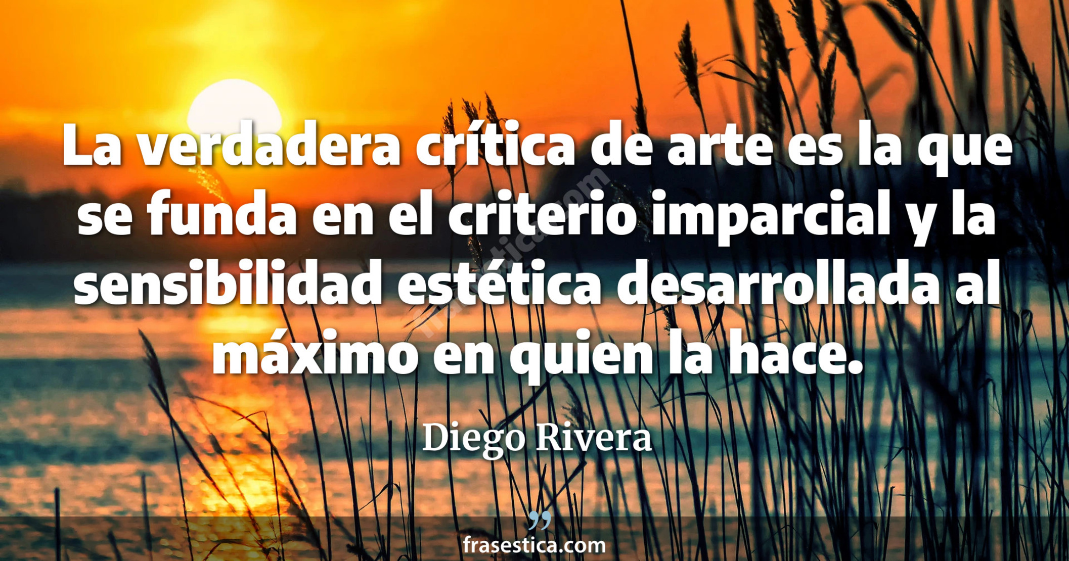 La verdadera crítica de arte es la que se funda en el criterio imparcial y la sensibilidad estética desarrollada al máximo en quien la hace. - Diego Rivera