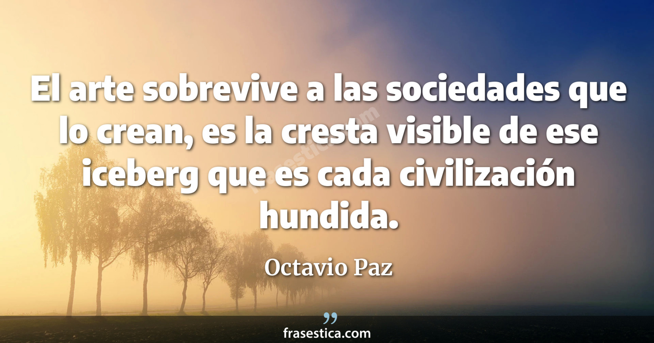 El arte sobrevive a las sociedades que lo crean, es la cresta visible de ese iceberg que es cada civilización hundida. - Octavio Paz
