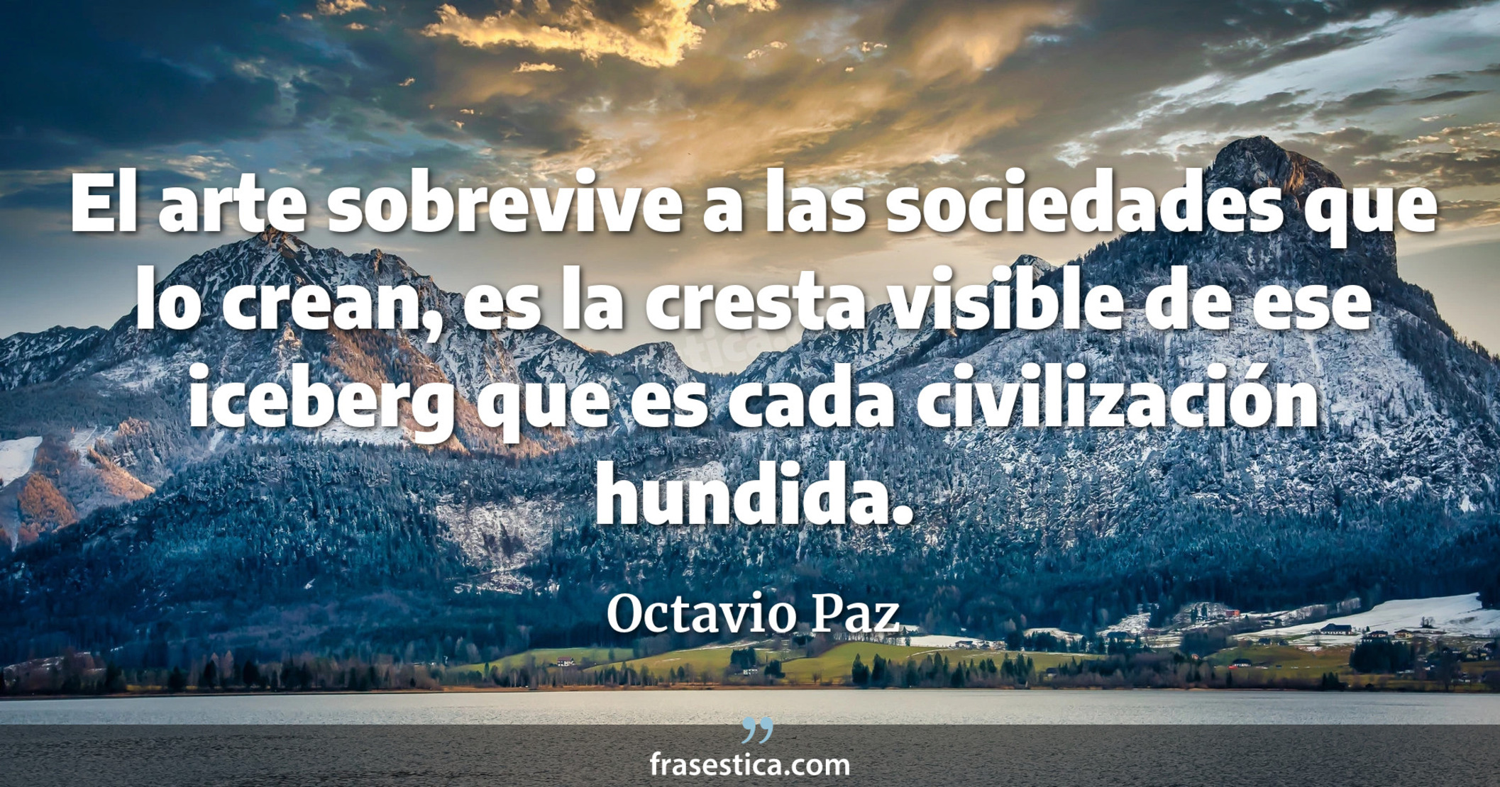 El arte sobrevive a las sociedades que lo crean, es la cresta visible de ese iceberg que es cada civilización hundida. - Octavio Paz