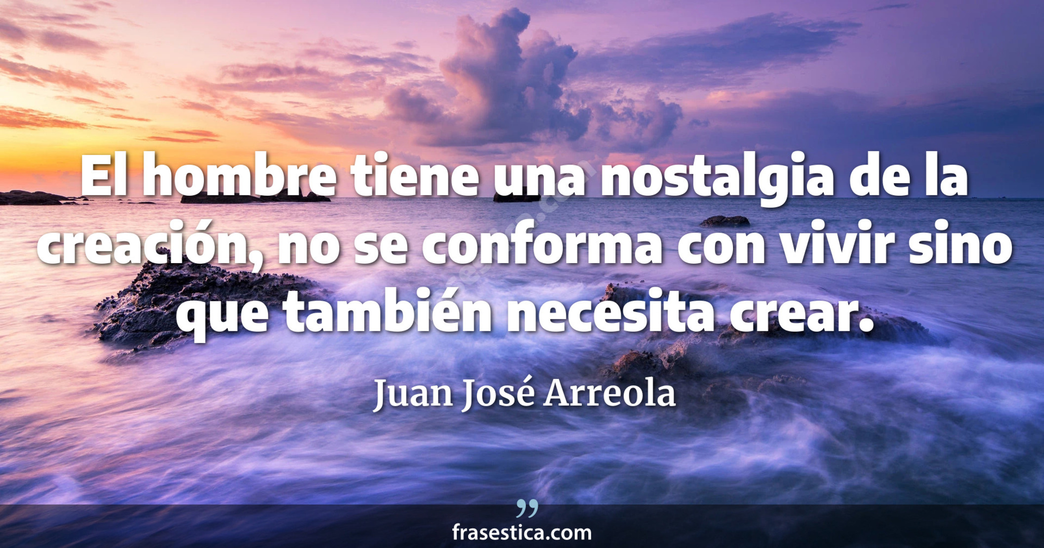 El hombre tiene una nostalgia de la creación, no se conforma con vivir sino que también necesita crear. - Juan José Arreola