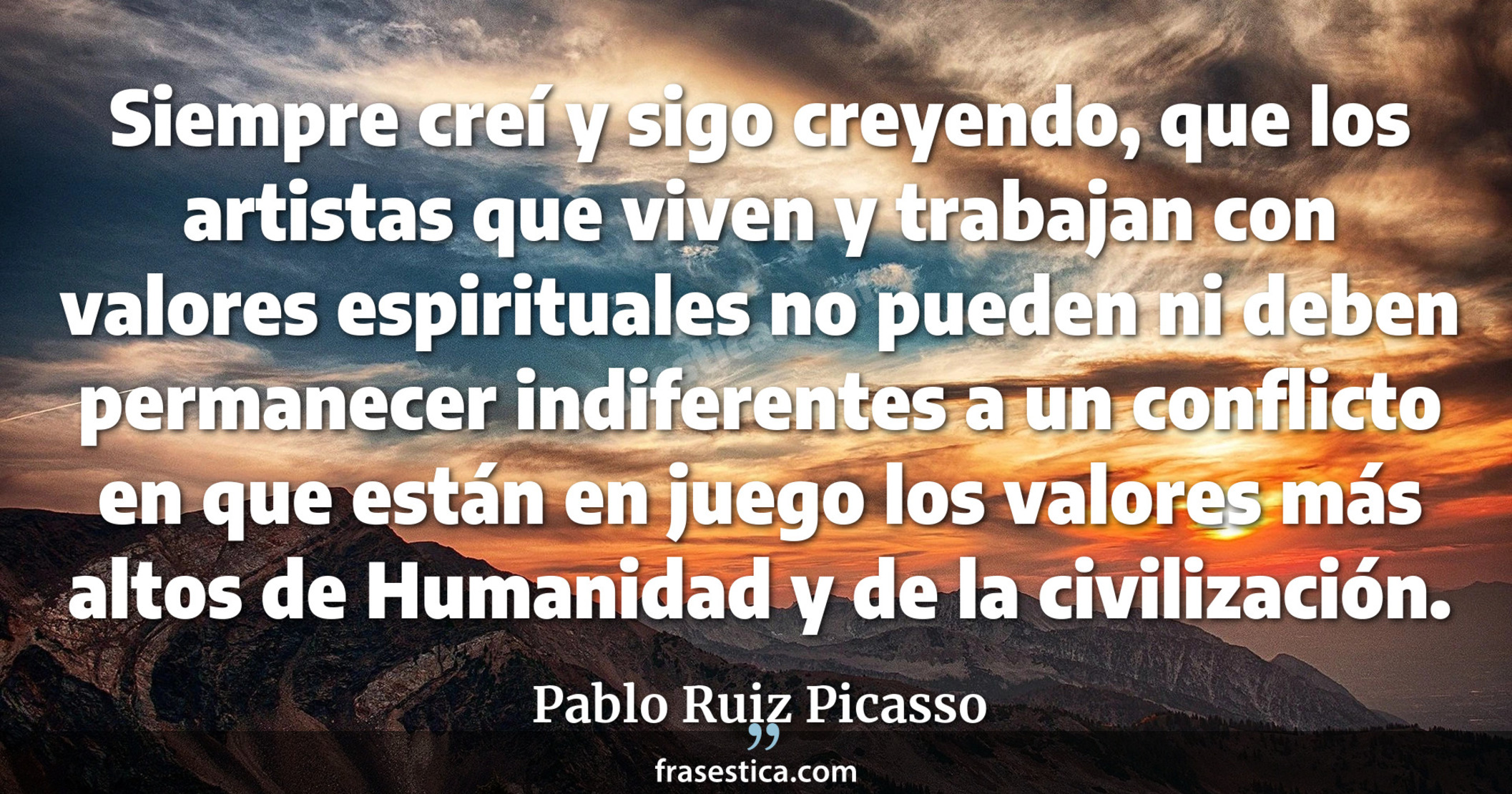 Siempre creí y sigo creyendo, que los artistas que viven y trabajan con valores espirituales no pueden ni deben permanecer indiferentes a un conflicto en que están en juego los valores más altos de Humanidad y de la civilización. - Pablo Ruiz Picasso