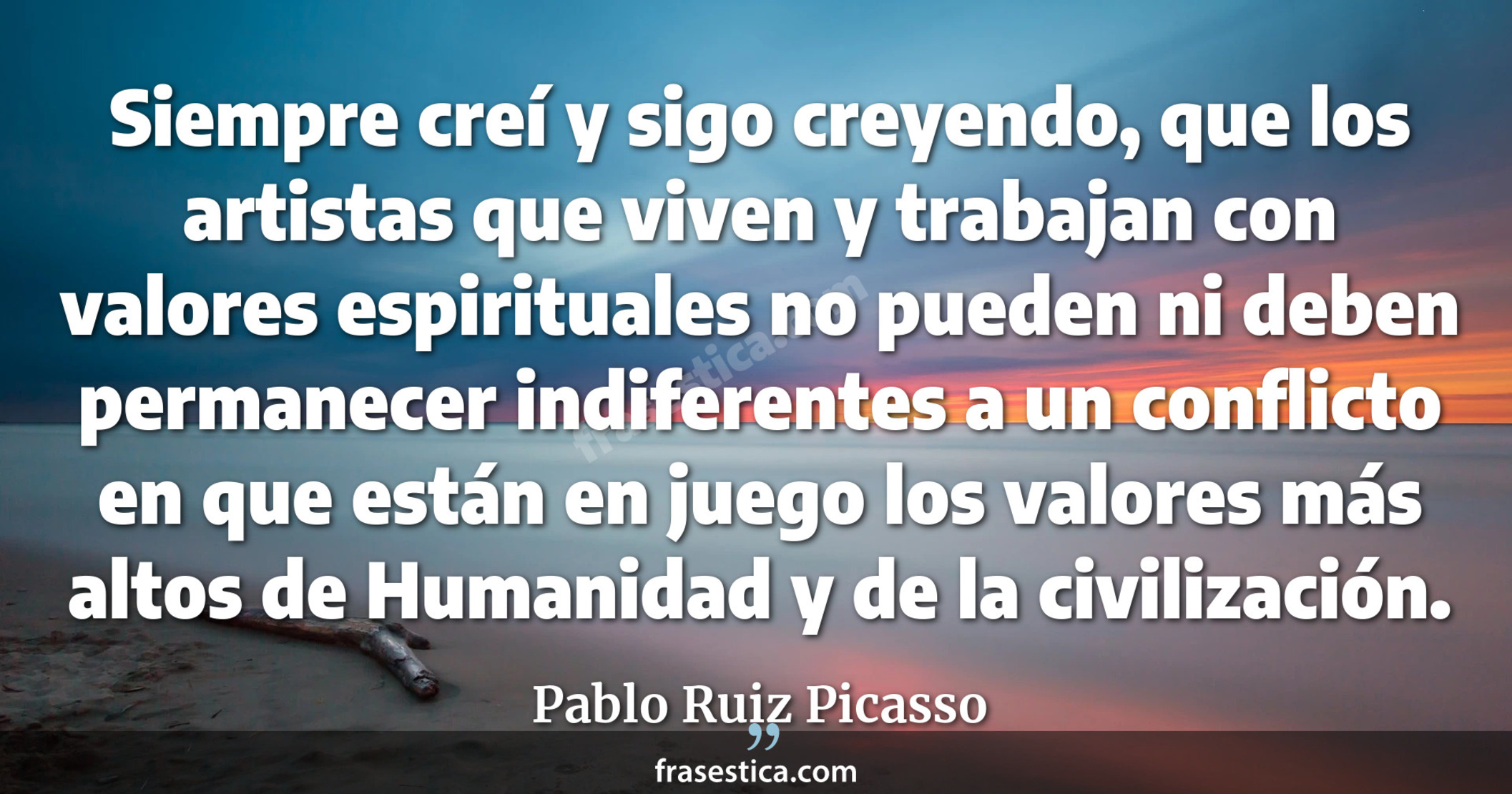 Siempre creí y sigo creyendo, que los artistas que viven y trabajan con valores espirituales no pueden ni deben permanecer indiferentes a un conflicto en que están en juego los valores más altos de Humanidad y de la civilización. - Pablo Ruiz Picasso