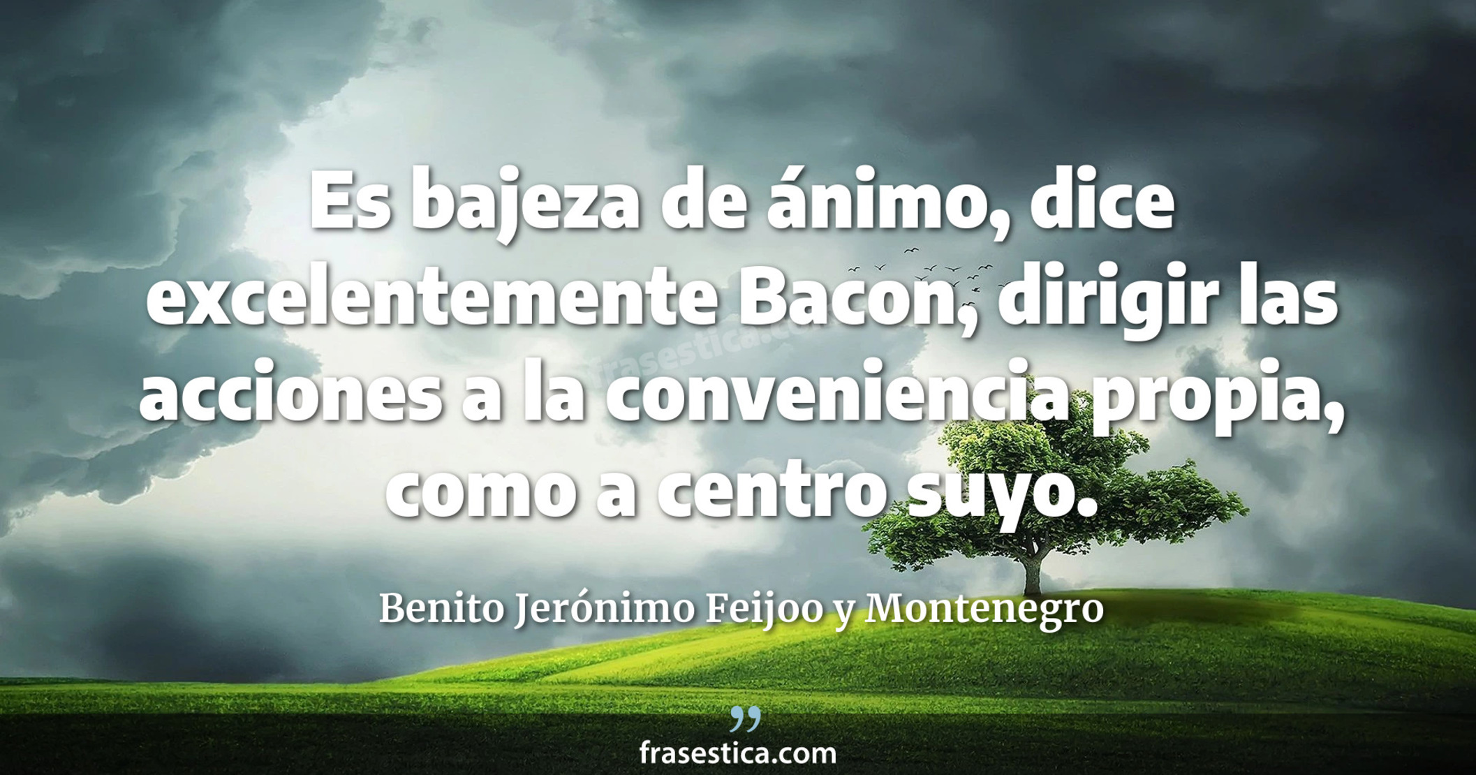 Es bajeza de ánimo, dice excelentemente Bacon, dirigir las acciones a la conveniencia propia, como a centro suyo. - Benito Jerónimo Feijoo y Montenegro