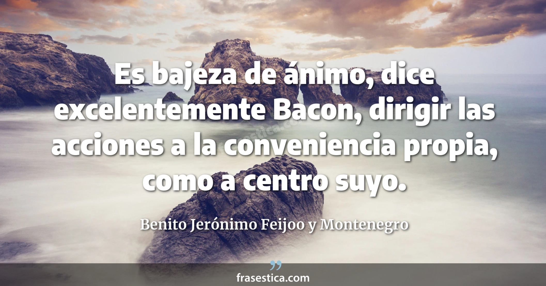 Es bajeza de ánimo, dice excelentemente Bacon, dirigir las acciones a la conveniencia propia, como a centro suyo. - Benito Jerónimo Feijoo y Montenegro