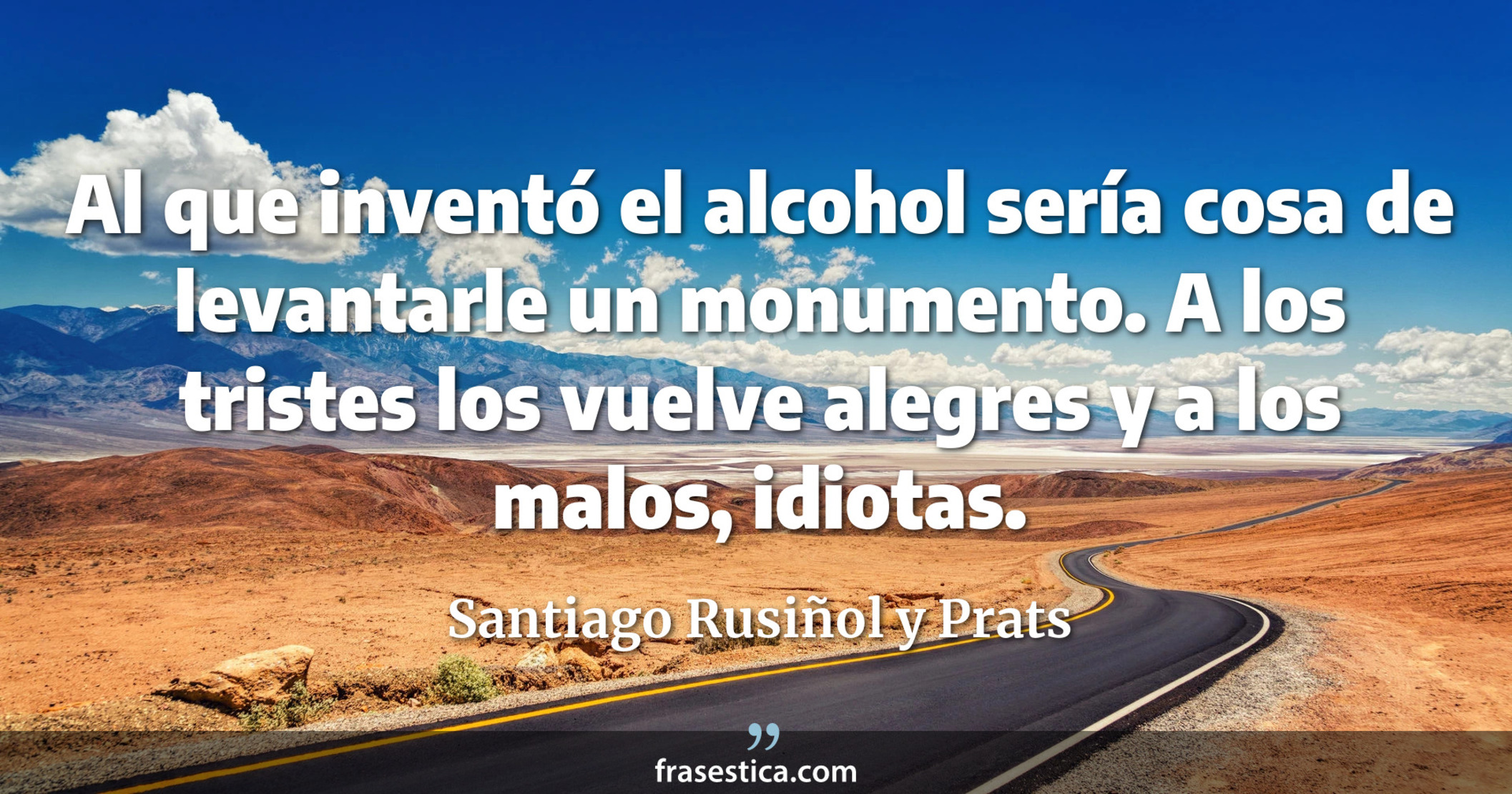 Al que inventó el alcohol sería cosa de levantarle un monumento. A los tristes los vuelve alegres y a los malos, idiotas. - Santiago Rusiñol y Prats