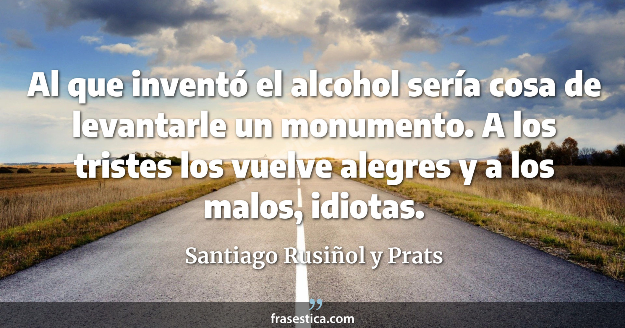 Al que inventó el alcohol sería cosa de levantarle un monumento. A los tristes los vuelve alegres y a los malos, idiotas. - Santiago Rusiñol y Prats