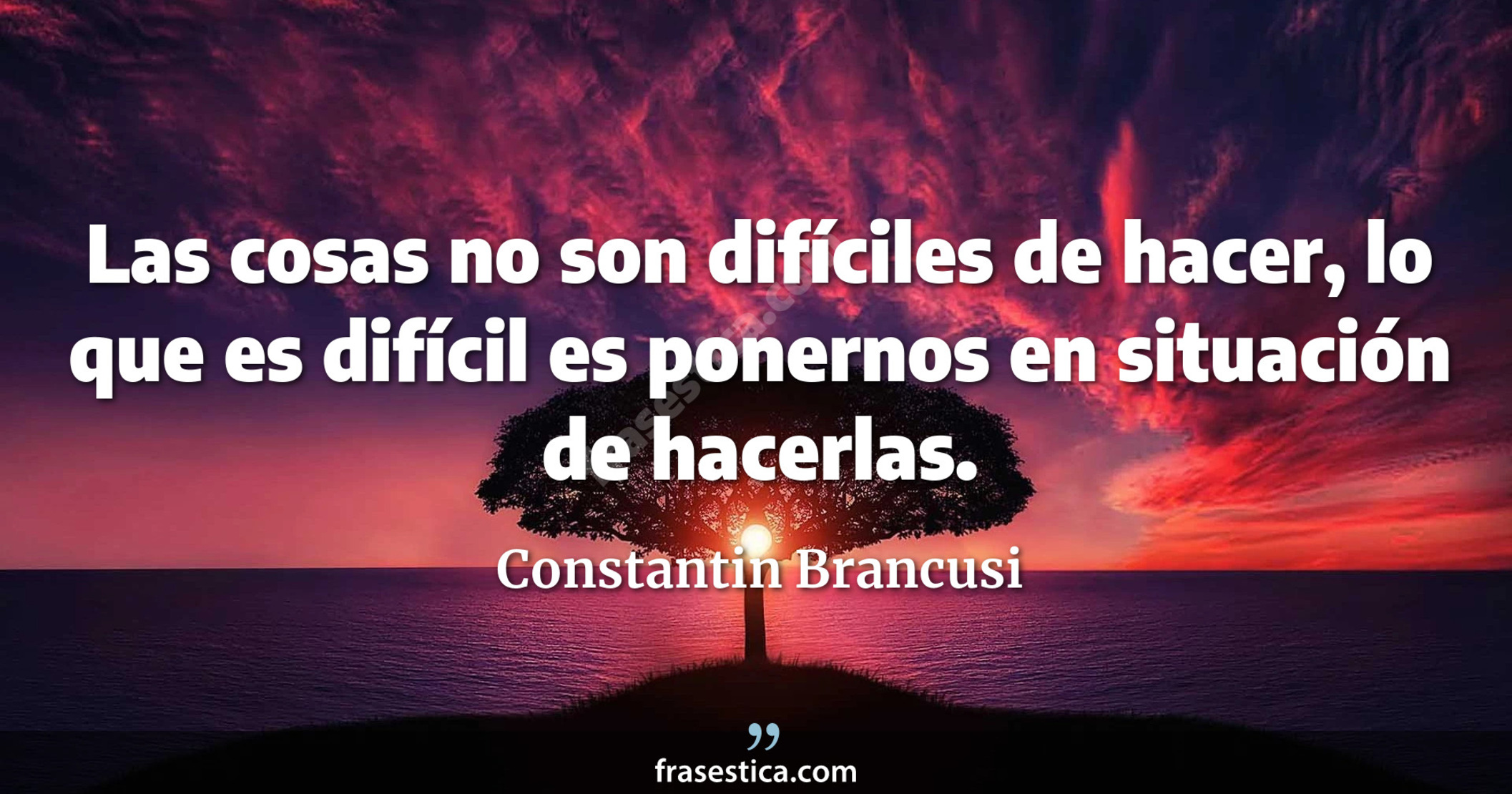 Las cosas no son difíciles de hacer, lo que es difícil es ponernos en situación de hacerlas. - Constantin Brancusi