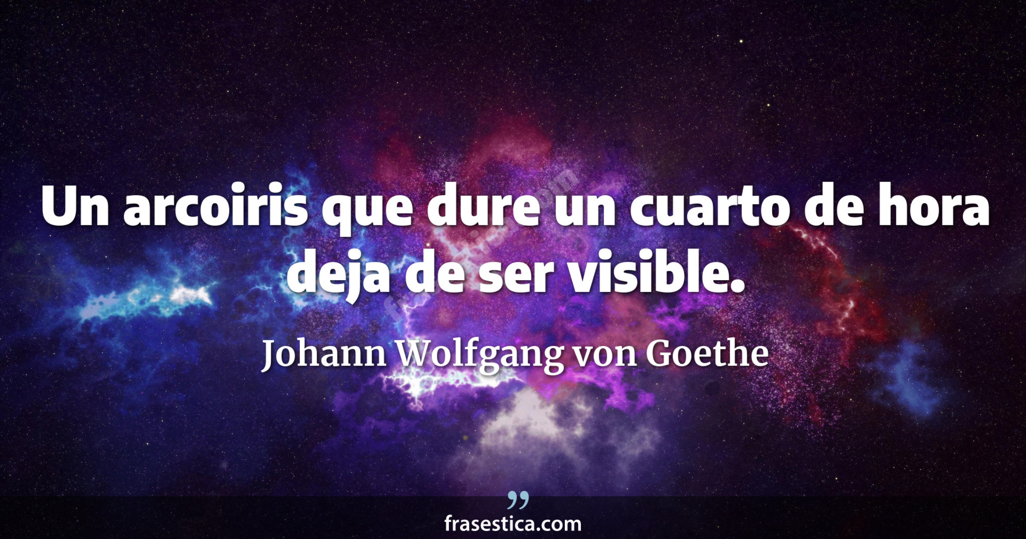 Un arcoiris que dure un cuarto de hora deja de ser visible. - Johann Wolfgang von Goethe