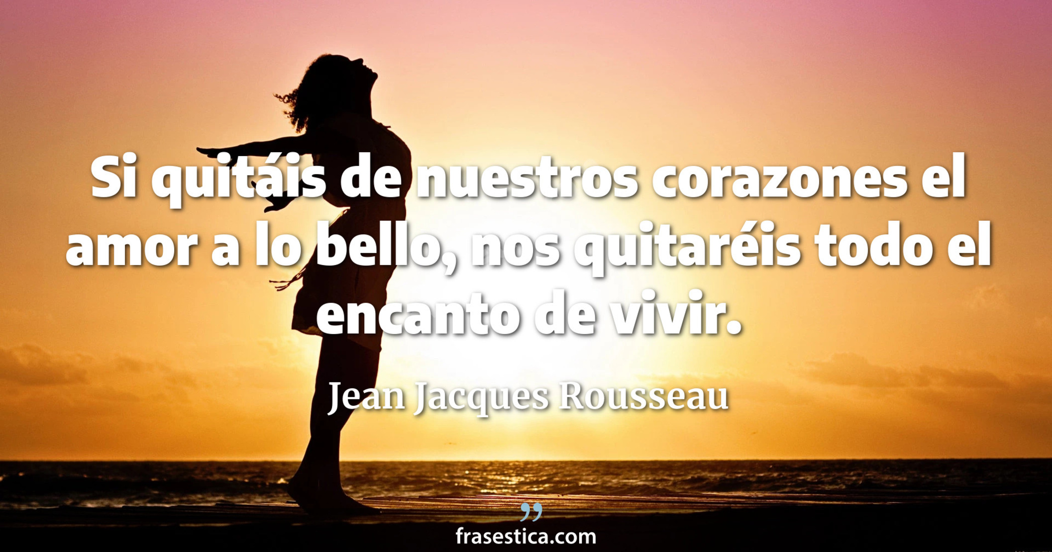 Si quitáis de nuestros corazones el amor a lo bello, nos quitaréis todo el encanto de vivir. - Jean Jacques Rousseau