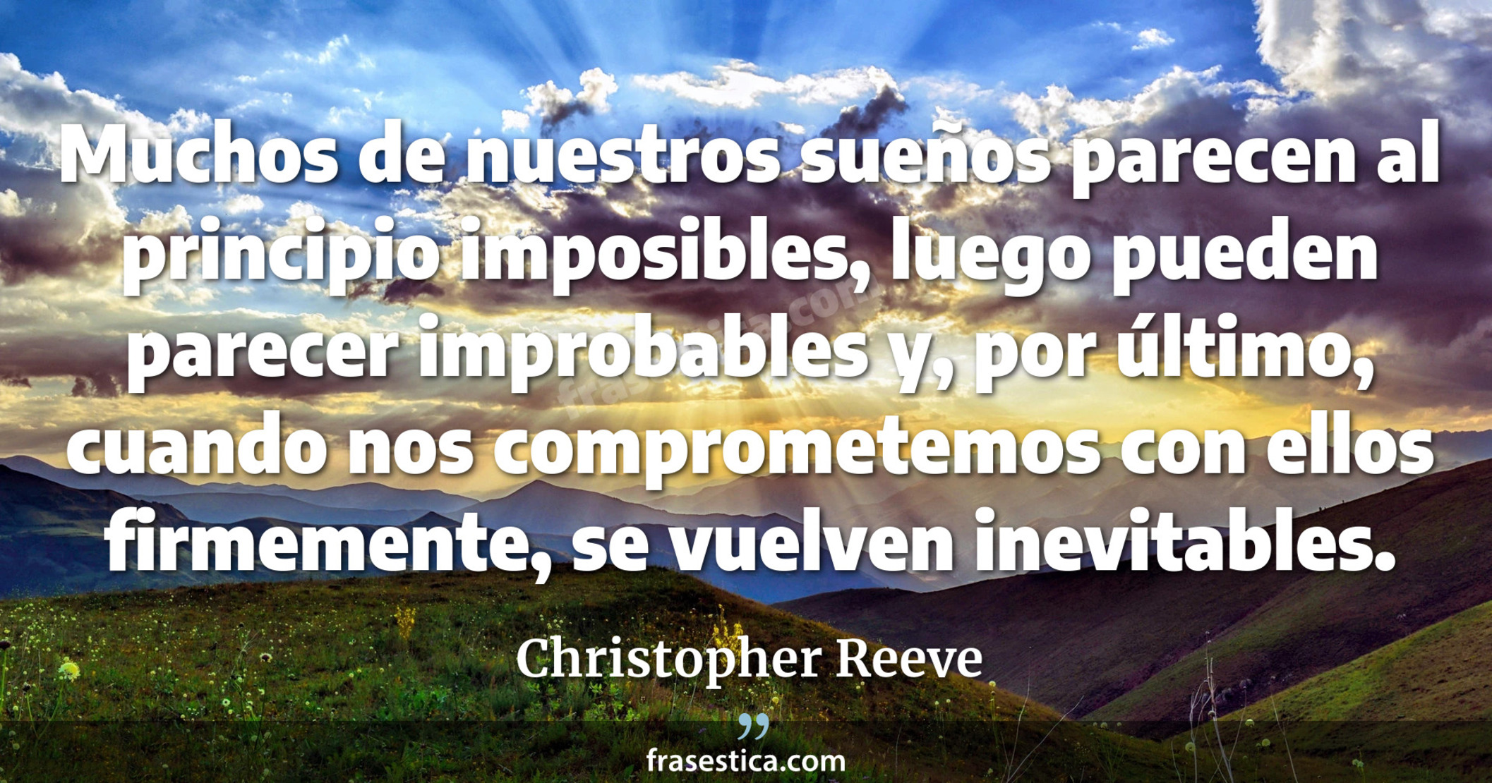 Muchos de nuestros sueños parecen al principio imposibles, luego pueden parecer improbables y, por último, cuando nos comprometemos con ellos firmemente, se vuelven inevitables. - Christopher Reeve