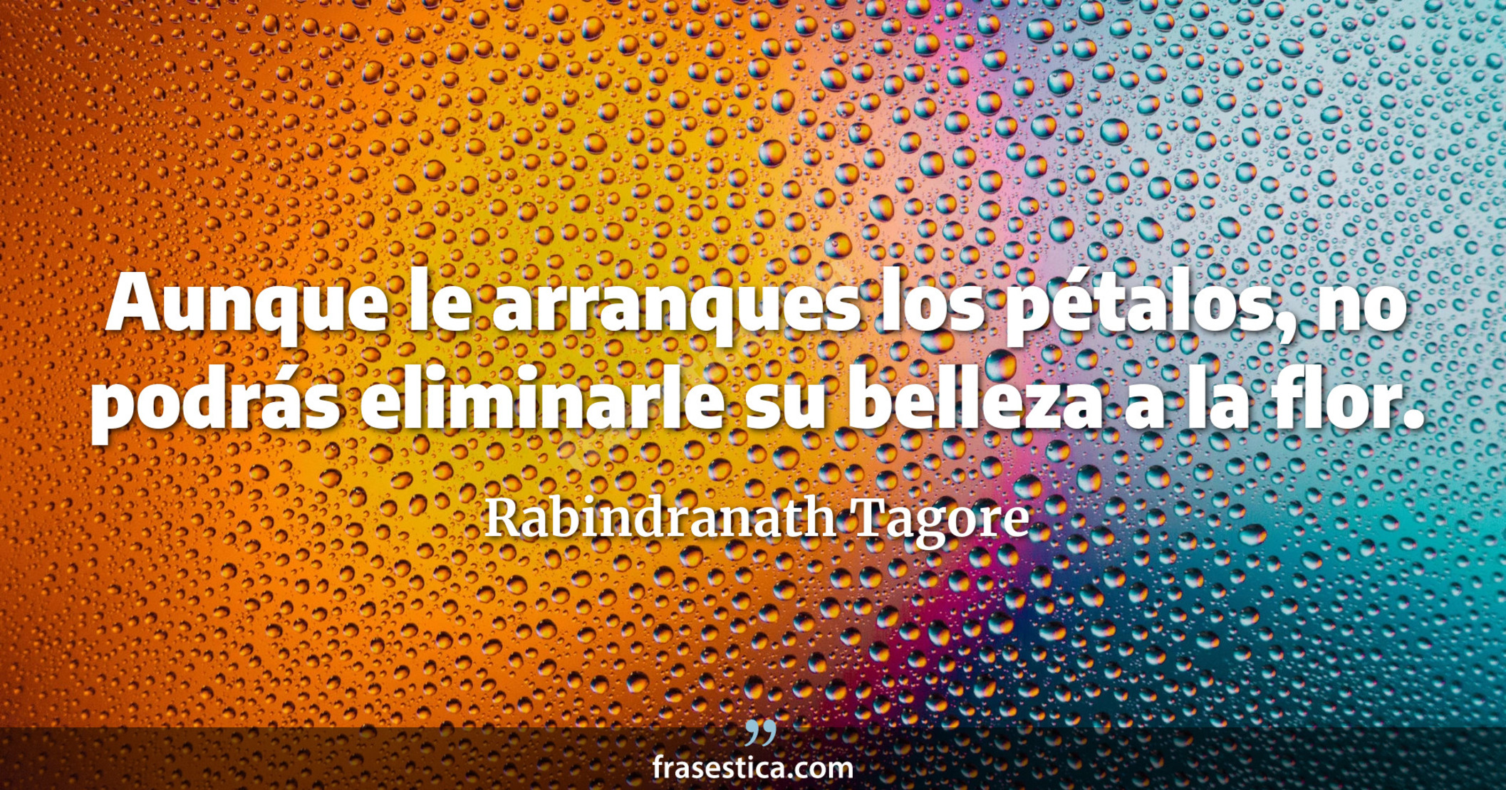 Aunque le arranques los pétalos, no podrás eliminarle su belleza a la flor. - Rabindranath Tagore