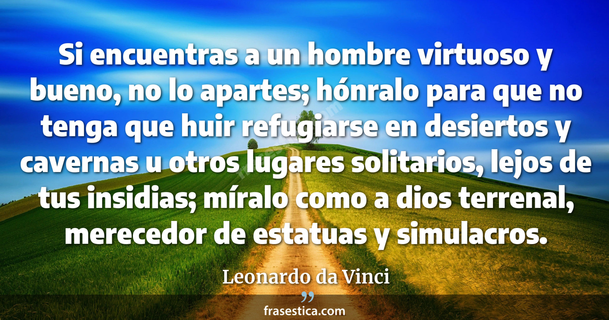 Si encuentras a un hombre virtuoso y bueno, no lo apartes; hónralo para que no tenga que huir refugiarse en desiertos y cavernas u otros lugares solitarios, lejos de tus insidias; míralo como a dios terrenal, merecedor de estatuas y simulacros. - Leonardo da Vinci