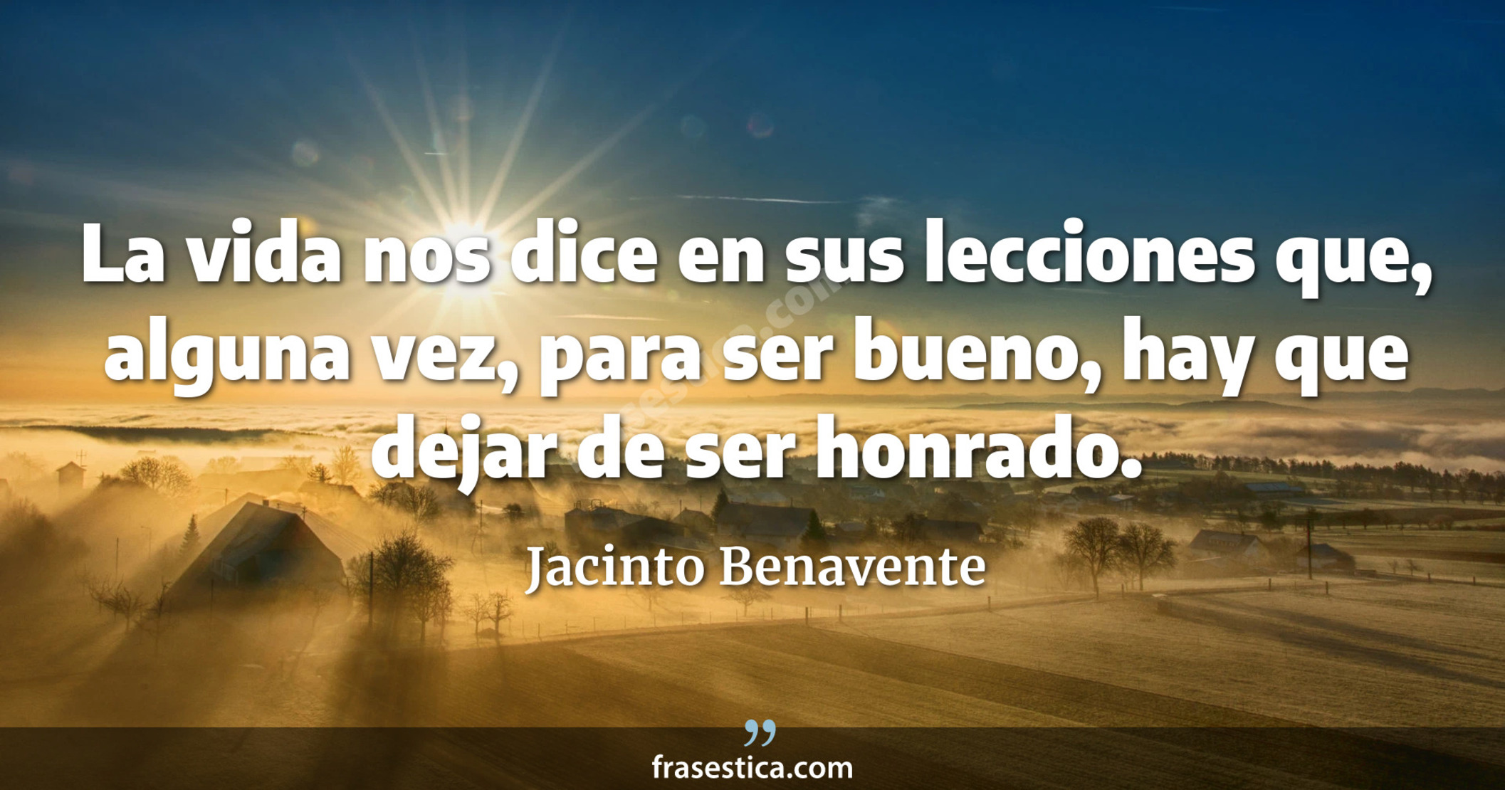 La vida nos dice en sus lecciones que, alguna vez, para ser bueno, hay que dejar de ser honrado. - Jacinto Benavente