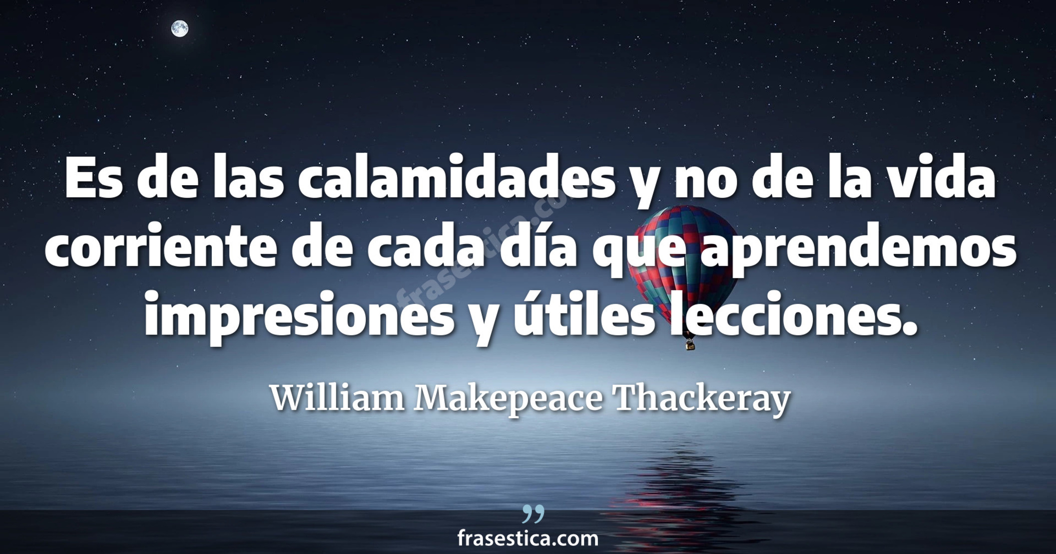 Es de las calamidades y no de la vida corriente de cada día que aprendemos impresiones y útiles lecciones. - William Makepeace Thackeray