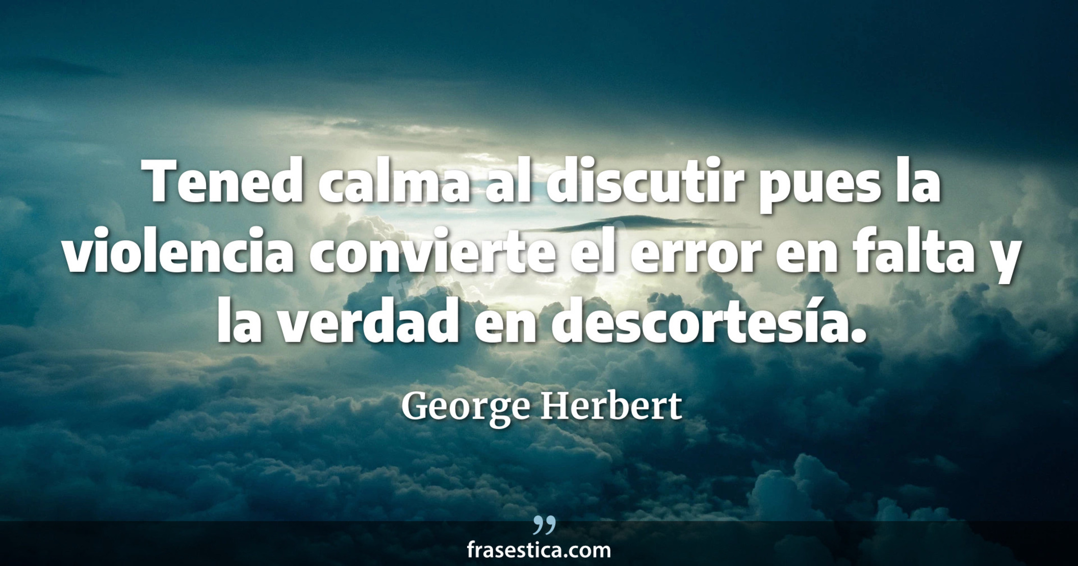 Tened calma al discutir pues la violencia convierte el error en falta y la verdad en descortesía. - George Herbert