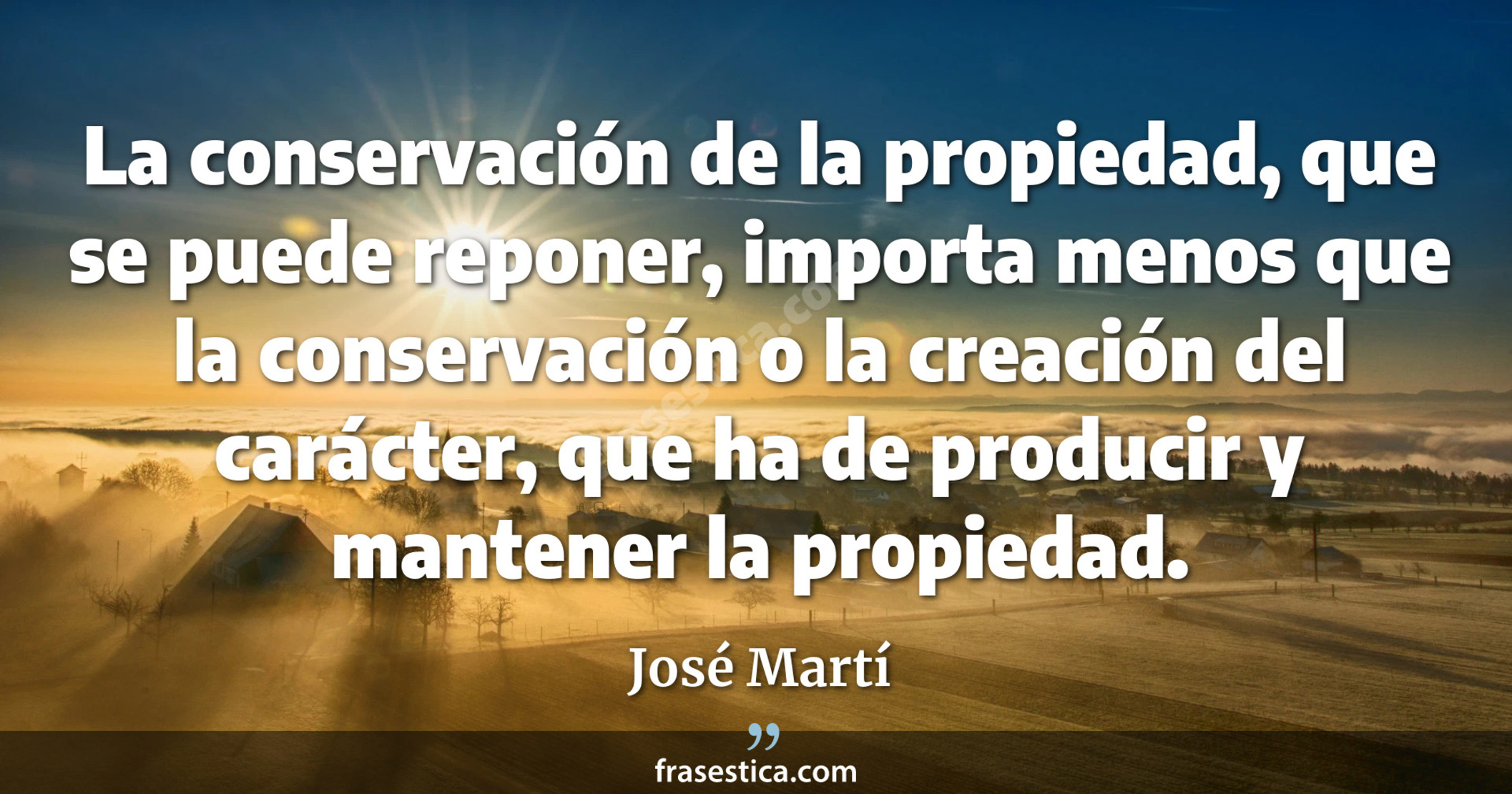La conservación de la propiedad, que se puede reponer, importa menos que la conservación o la creación del carácter, que ha de producir y mantener la propiedad. - José Martí