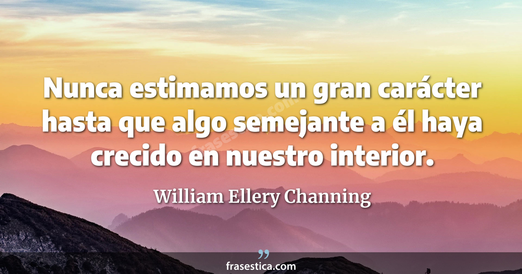 Nunca estimamos un gran carácter hasta que algo semejante a él haya crecido en nuestro interior. - William Ellery Channing