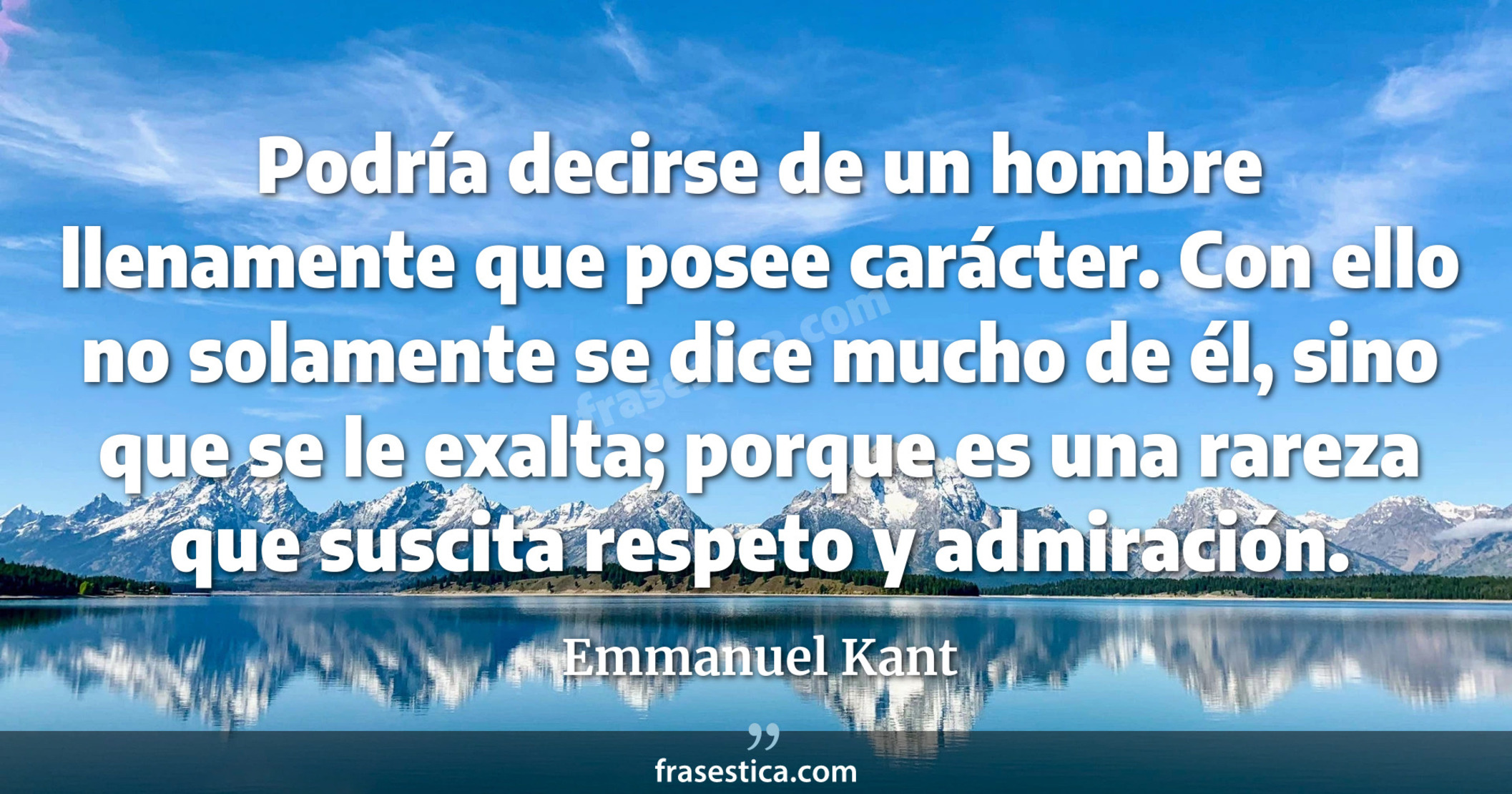 Podría decirse de un hombre llenamente que posee carácter. Con ello no solamente se dice mucho de él, sino que se le exalta; porque es una rareza que suscita respeto y admiración. - Emmanuel Kant