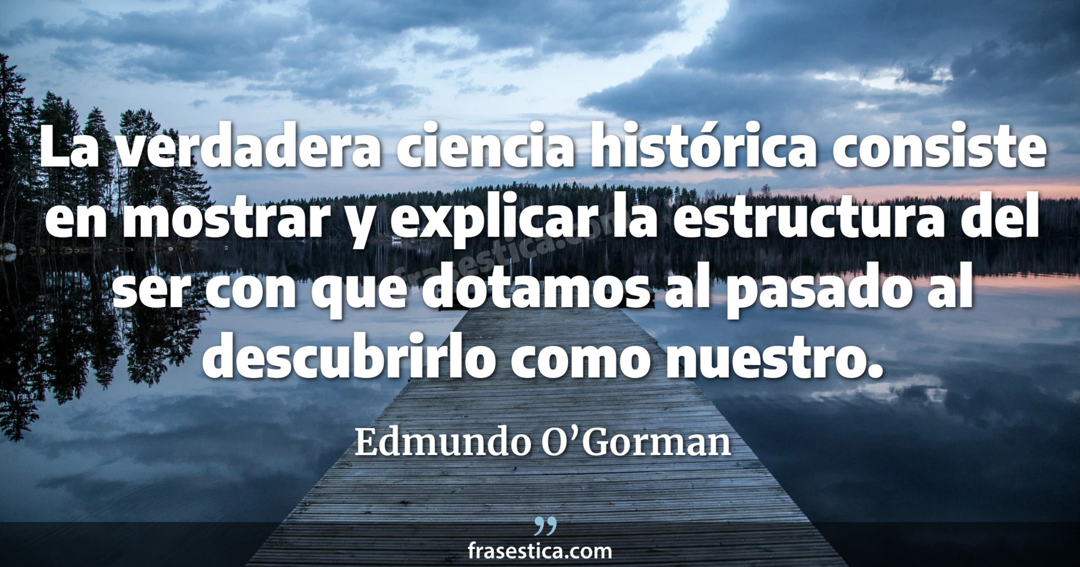 La verdadera ciencia histórica consiste en mostrar y explicar la estructura del ser con que dotamos al pasado al descubrirlo como nuestro. - Edmundo O’Gorman