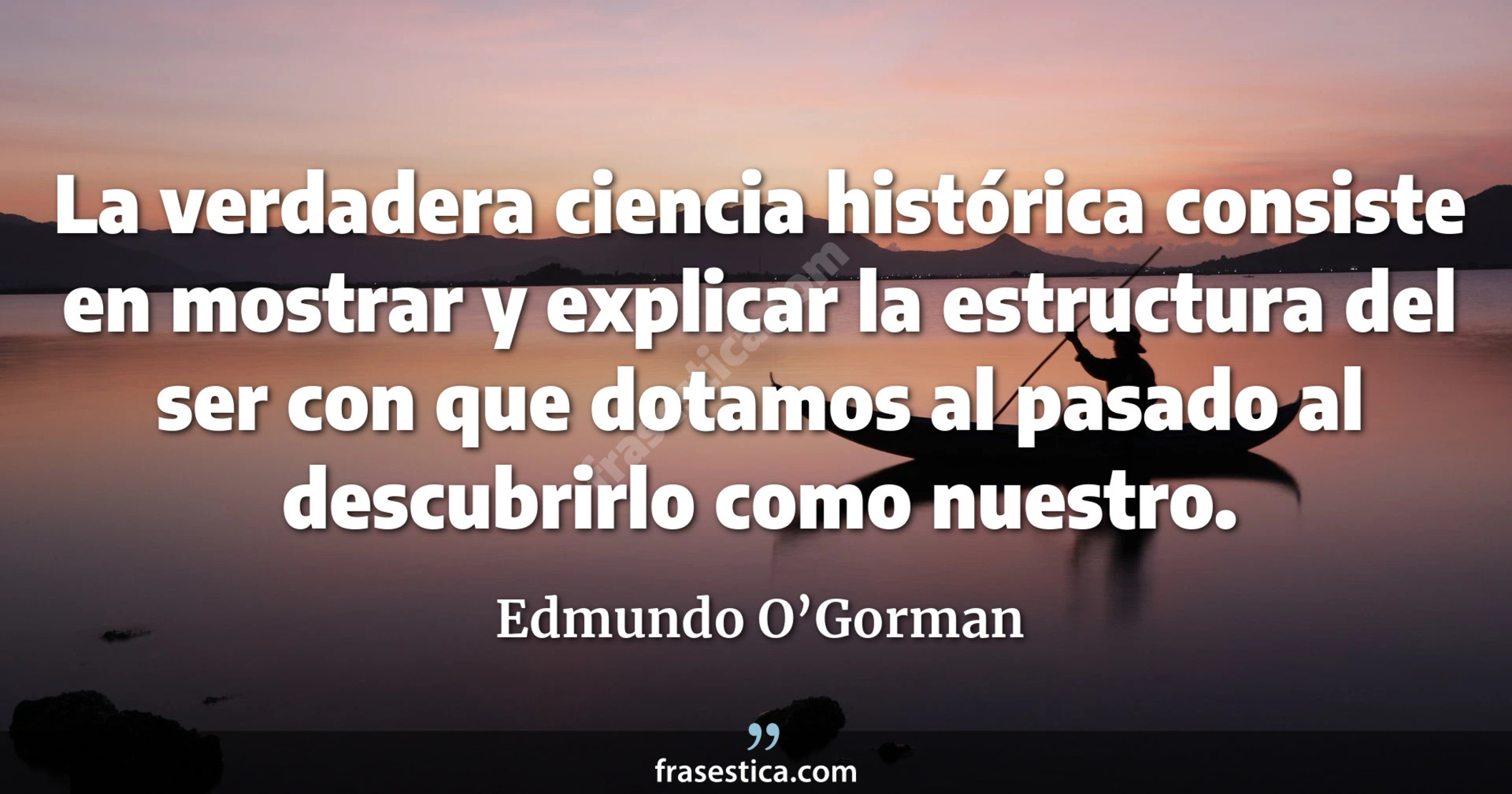 La verdadera ciencia histórica consiste en mostrar y explicar la estructura del ser con que dotamos al pasado al descubrirlo como nuestro. - Edmundo O’Gorman