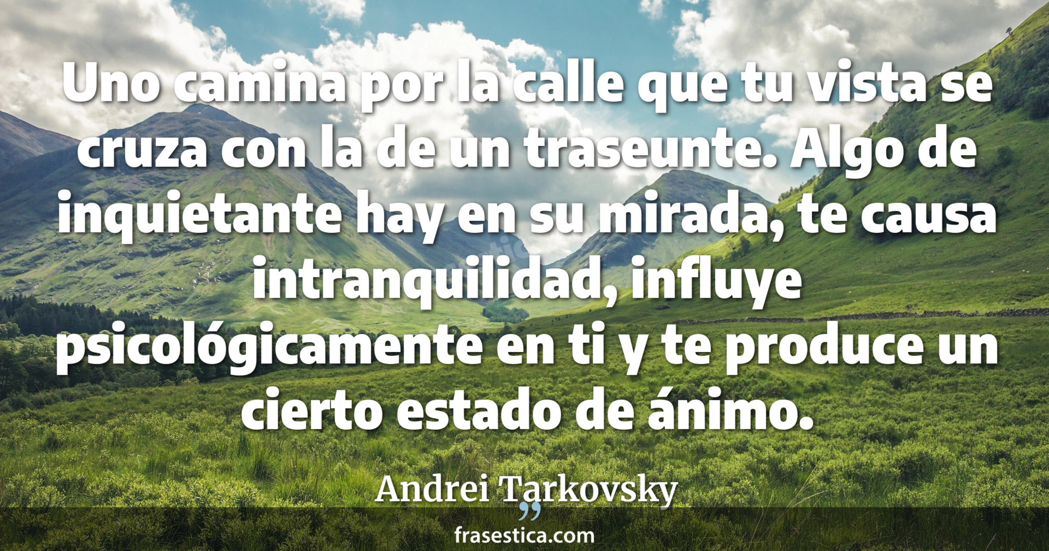 Uno camina por la calle que tu vista se cruza con la de un traseunte. Algo de inquietante hay en su mirada, te causa intranquilidad, influye psicológicamente en ti y te produce un cierto estado de ánimo. - Andrei Tarkovsky
