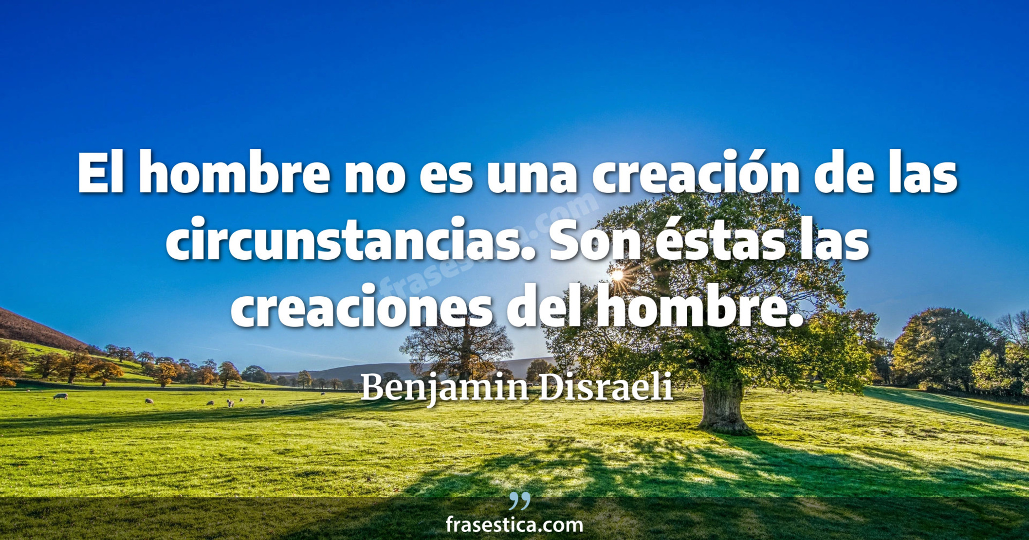 El hombre no es una creación de las circunstancias. Son éstas las creaciones del hombre. - Benjamin Disraeli