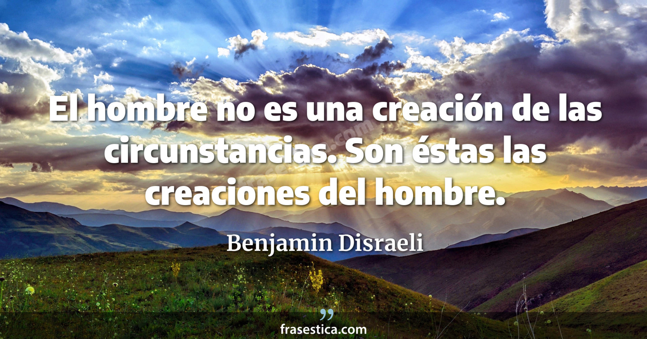 El hombre no es una creación de las circunstancias. Son éstas las creaciones del hombre. - Benjamin Disraeli